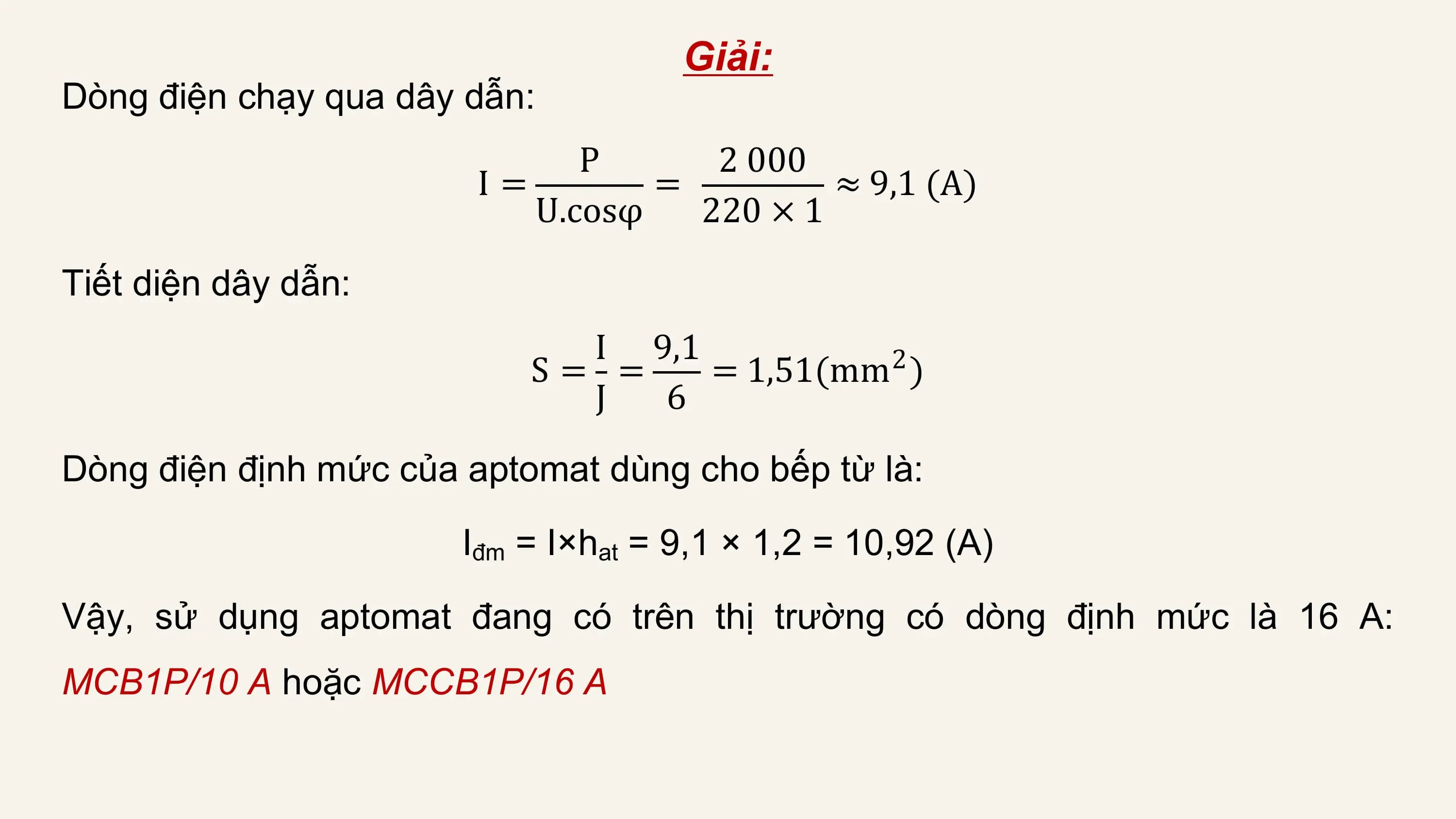 Giải:
Dòng điện chạy qua dây dẫn:
 P 2 000
 I= = ≈ 9,1 (A)
 U.cosφ 220 × 1

Tiết diện dây dẫn:
 I 9,1
 S= = = 1,51(mm2 )
 J 6
Dòng điện định mức của aptomat dùng cho bếp từ là:

 Iđm = I×hat = 9,1 × 1,2 = 10,92 (A)

Vậy, sử dụng aptomat đang có trên thị trường có dòng định mức là 16 A:
MCB1P/10 A hoặc MCCB1P/16 A
