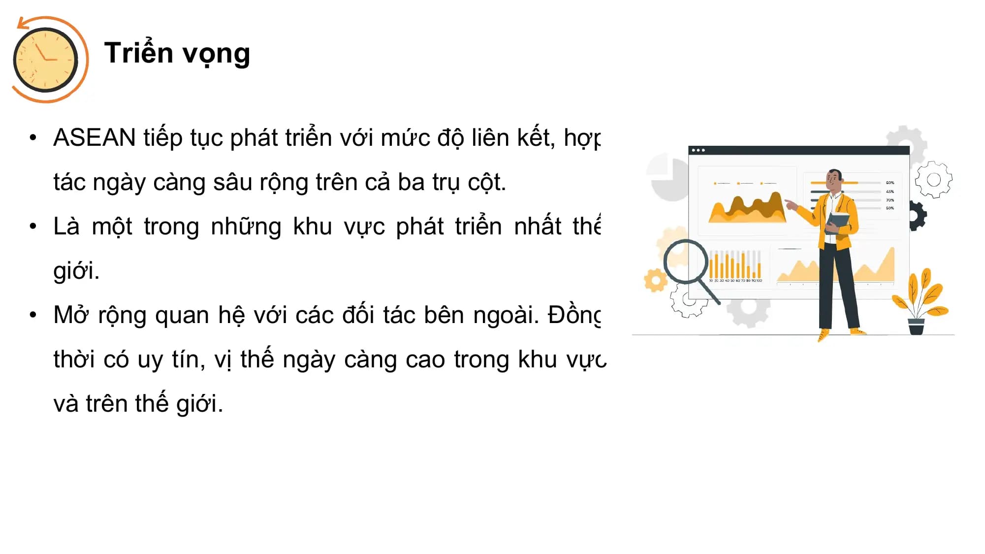 Triển vọng

• ASEAN tiếp tục phát triển với mức độ liên kết, hợp
 tác ngày càng sâu rộng trên cả ba trụ cột.
• Là một trong những khu vực phát triển nhất thế
 giới.
• Mở rộng quan hệ với các đối tác bên ngoài. Đồng
 thời có uy tín, vị thế ngày càng cao trong khu vực
 và trên thế giới.