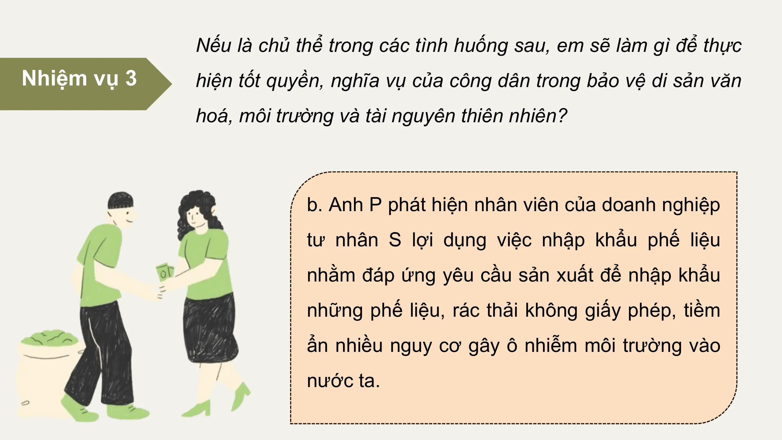Nếu là chủ thể trong các tình huống sau, em sẽ làm gì để thực
Nhiệm vụ 3 hiện tốt quyền, nghĩa vụ của công dân trong bảo vệ di sản văn
 hoá, môi trường và tài nguyên thiên nhiên?

 b. Anh P phát hiện nhân viên của doanh nghiệp
 tư nhân S lợi dụng việc nhập khẩu phế liệu
 nhằm đáp ứng yêu cầu sản xuất để nhập khẩu
 những phế liệu, rác thải không giấy phép, tiềm
 ẩn nhiều nguy cơ gây ô nhiễm môi trường vào
 nước ta.