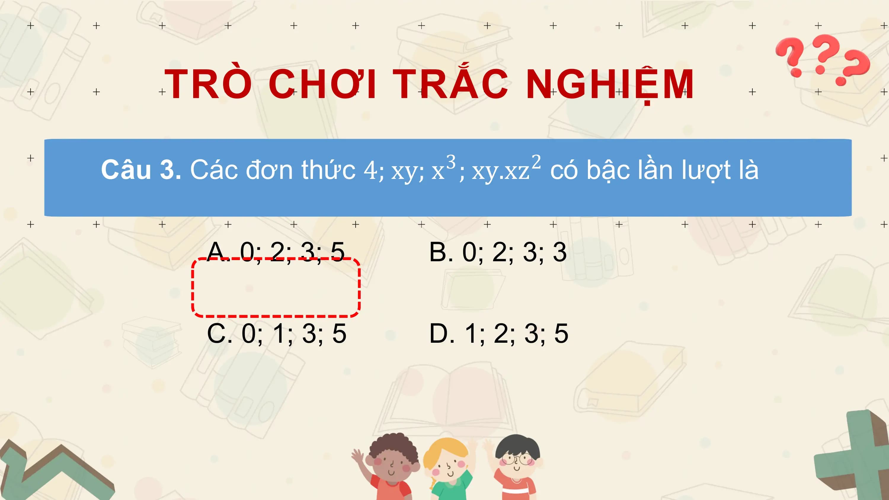 TRÒ CHƠI TRẮC NGHIỆM
 3 2
Câu 3. Các đơn thức 4; xy; x ; xy.xz có bậc lần lượt là

 A. 0; 2; 3; 5 B. 0; 2; 3; 3

 C. 0; 1; 3; 5 D. 1; 2; 3; 5