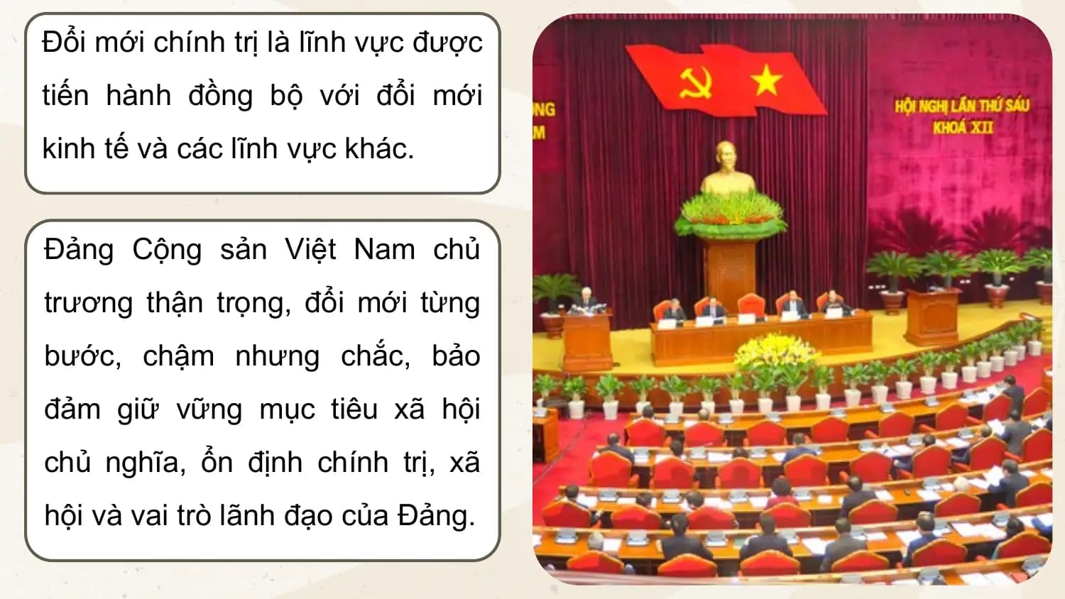Đổi mới chính trị là lĩnh vực được
tiến hành đồng bộ với đổi mới
kinh tế và các lĩnh vực khác.
Đảng Cộng sản Việt Nam chủ
trương thận trọng, đổi mới từng
bước, chậm nhưng chắc, bảo
đảm giữ vững mục tiêu xã hội
chủ nghĩa, ổn định chính trị, xã
hội và vai trò lãnh đạo của Đảng.