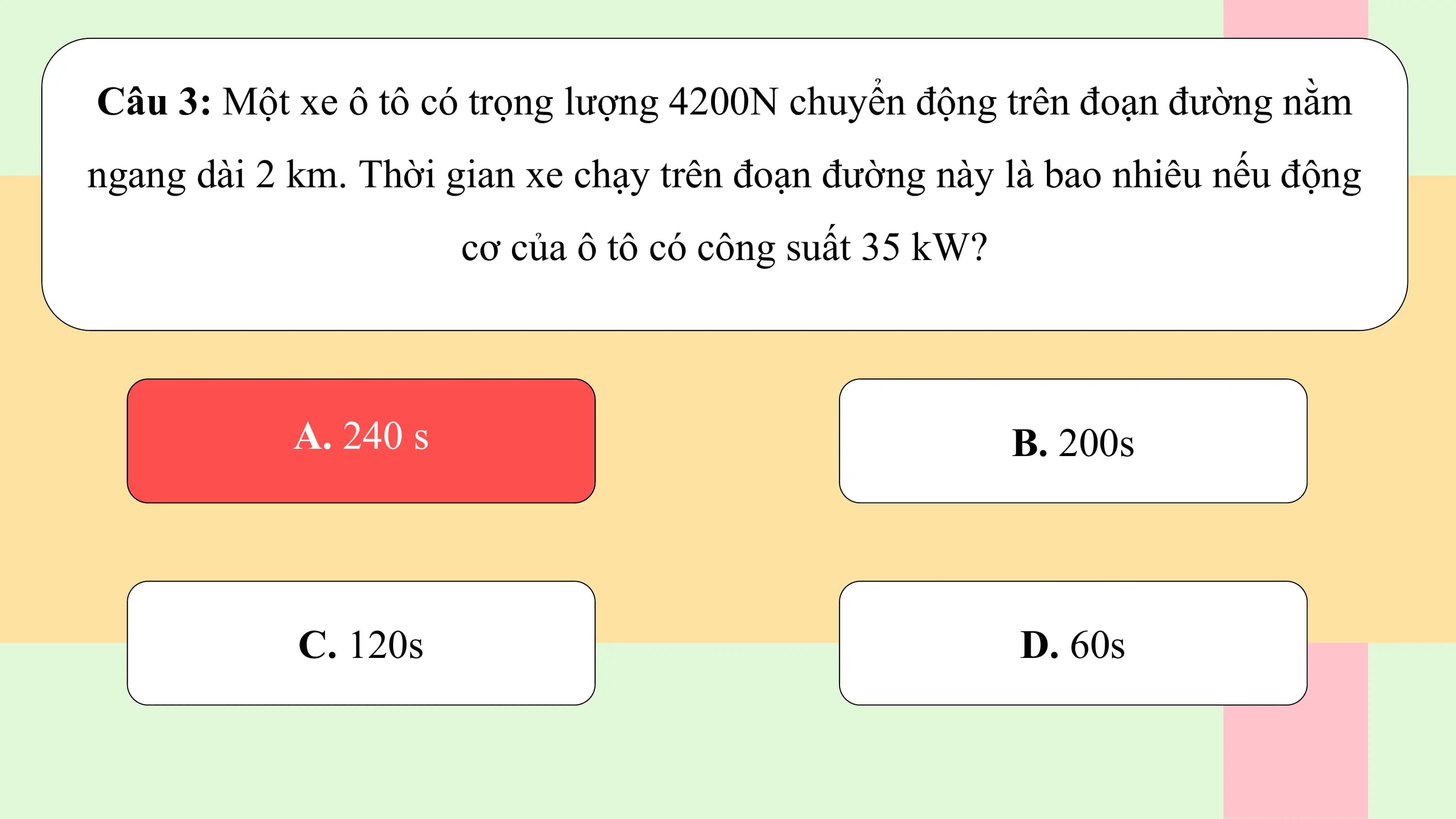 Câu 3: Một xe ô tô có trọng lượng 4200N chuyển động trên đoạn đường nằm
ngang dài 2 km. Thời gian xe chạy trên đoạn đường này là bao nhiêu nếu động
 cơ của ô tô có công suất 35 kW?

 wA.A.240
 240 ss B. 200s

 C. 120s D. 60s