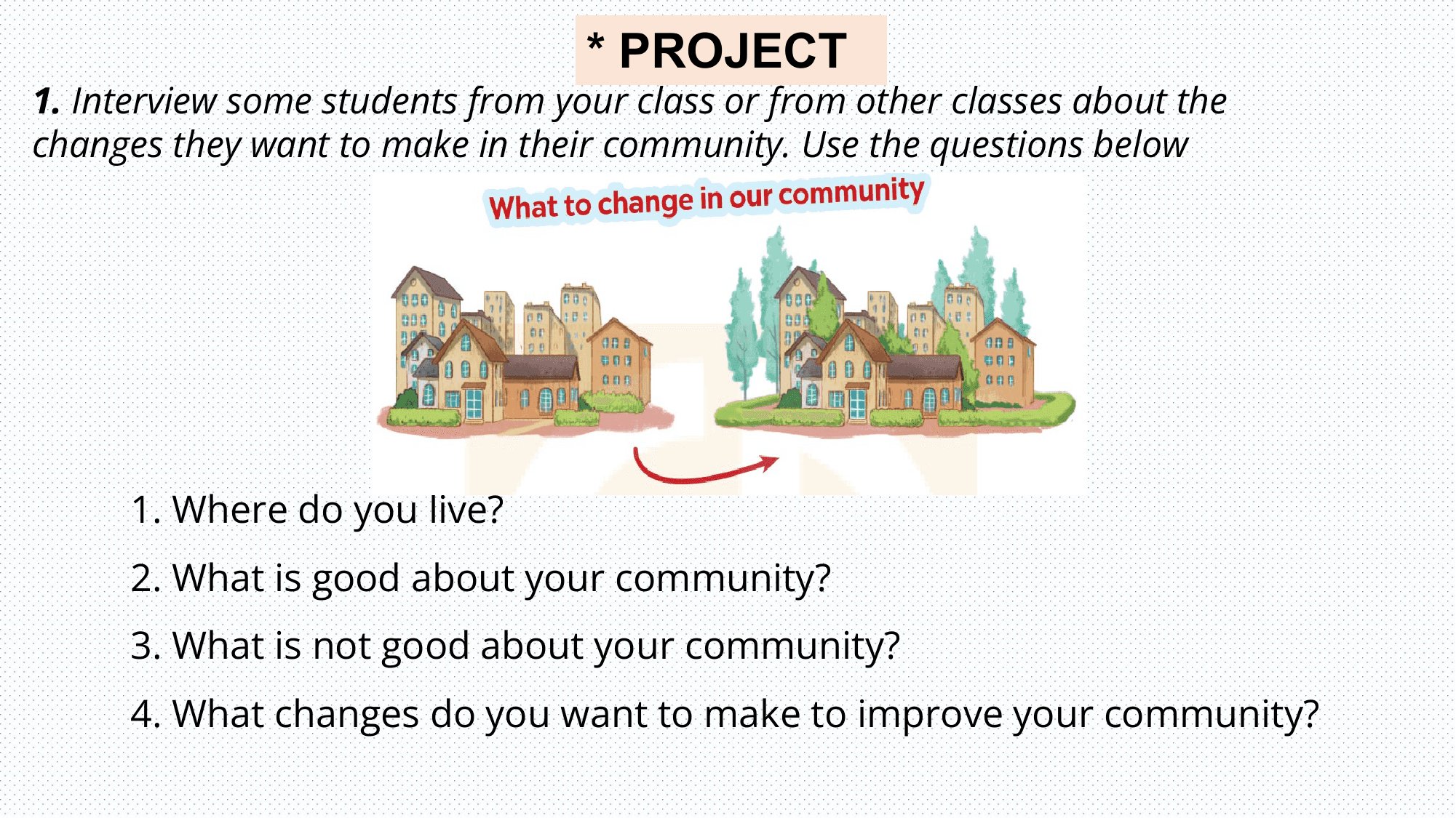 * PROJECT
1. Interview some students from your class or from other classes about the
changes they want to make in their community. Use the questions below

 1. Where do you live?
 2. What is good about your community?
 3. What is not good about your community?
 4. What changes do you want to make to improve your community?