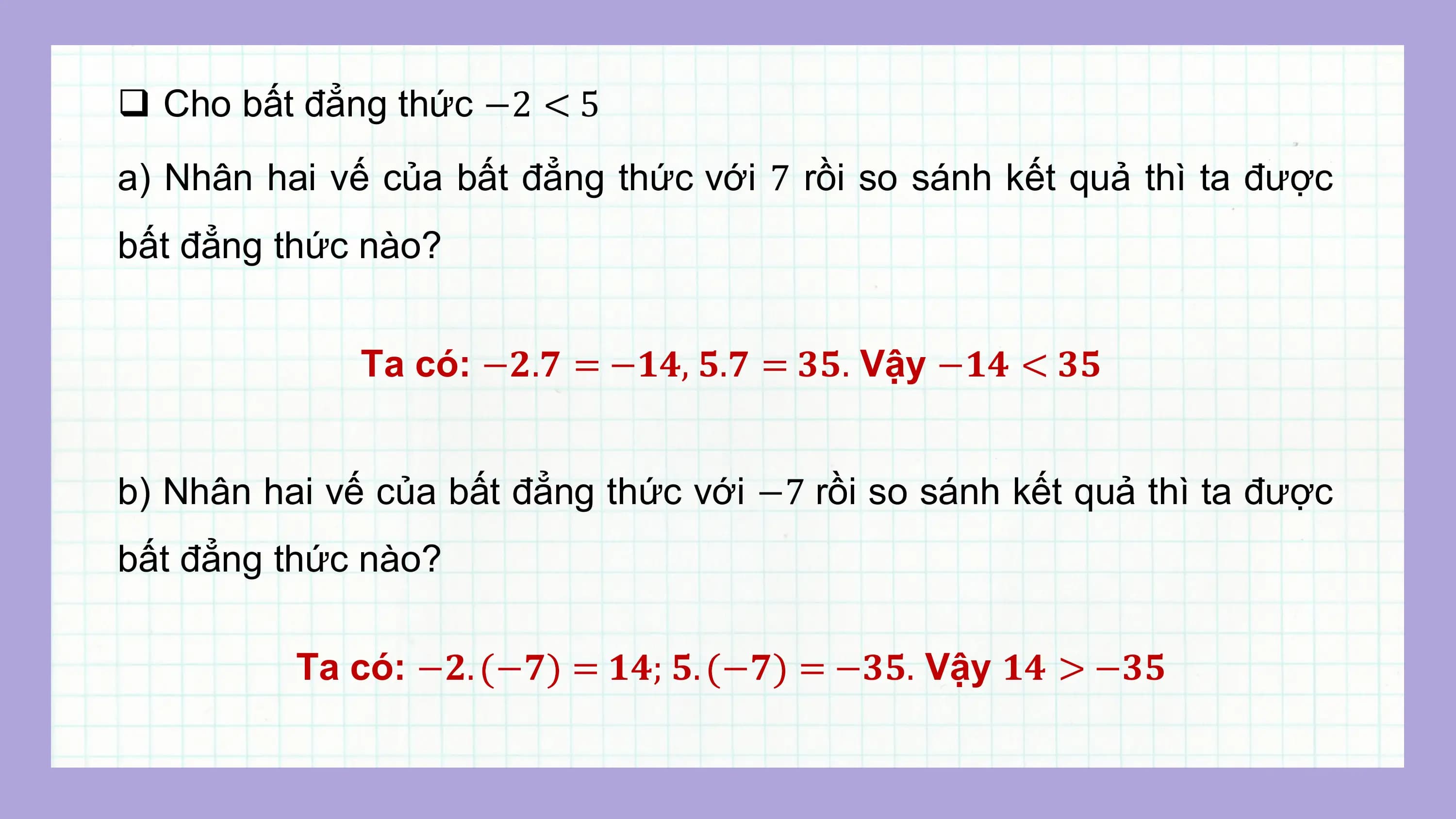 q Cho bất đẳng thức −2 < 5
a) Nhân hai vế của bất đẳng thức với 7 rồi so sánh kết quả thì ta được
bất đẳng thức nào?

 Ta có: −?.? = −??, ?.? = ??. Vậy −?? < ??

b) Nhân hai vế của bất đẳng thức với −7 rồi so sánh kết quả thì ta được
bất đẳng thức nào?

 Ta có: −?. −? = ??; ?. −? = −??. Vậy ?? > −??