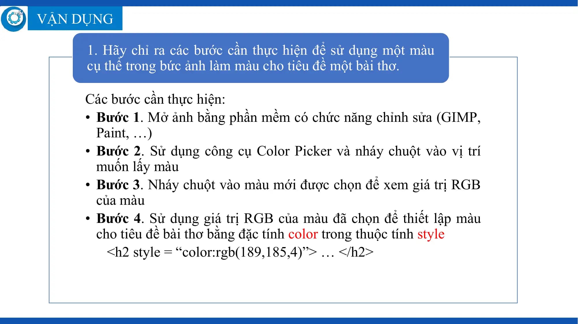 VẬN DỤNG

 1. Hãy chỉ ra các bước cần thực hiện để sử dụng một màu
 cụ thể trong bức ảnh làm màu cho tiêu đề một bài thơ.

 Các bước cần thực hiện:
 • Bước 1. Mở ảnh bằng phần mềm có chức năng chỉnh sửa (GIMP,
 Paint, …)
 • Bước 2. Sử dụng công cụ Color Picker và nháy chuột vào vị trí
 muốn lấy màu
 • Bước 3. Nháy chuột vào màu mới được chọn để xem giá trị RGB
 của màu
 • Bước 4. Sử dụng giá trị RGB của màu đã chọn để thiết lập màu
 cho tiêu đề bài thơ bằng đặc tính color trong thuộc tính style
 <h2 style = “color:rgb(189,185,4)”> … </h2>