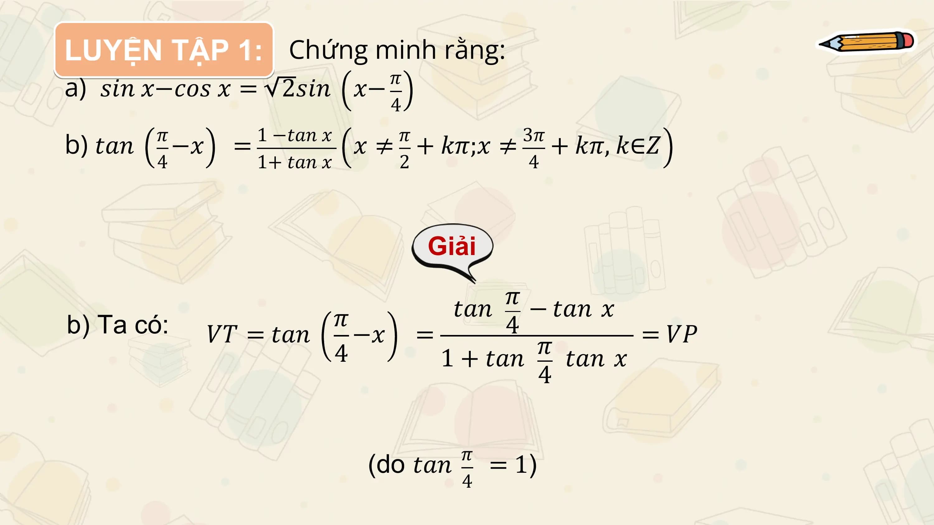 LUYỆN TẬP 1: Chứng minh rằng:
a) 𝑠𝑖𝑛 𝑥−𝑐𝑜𝑠 𝑥 = 2𝑠𝑖𝑛 𝑥− 𝜋
 4

b) 𝑡𝑎𝑛 𝜋
 −𝑥 = 1 −𝑡𝑎𝑛 𝑥 𝜋 3𝜋
 𝑥 ≠ + 𝑘𝜋;𝑥 ≠ + 𝑘𝜋, 𝑘∈𝑍
 4 1+ 𝑡𝑎𝑛 𝑥 2 4

 Giải
 𝜋
 𝑡𝑎𝑛 − 𝑡𝑎𝑛 𝑥
b) Ta có: 𝜋 4
 𝑉𝑇 = 𝑡𝑎𝑛 −𝑥 = 𝜋 = 𝑉𝑃
 4 1 + 𝑡𝑎𝑛 𝑡𝑎𝑛 𝑥
 4

 𝜋
 (do 𝑡𝑎𝑛 = 1)
 4