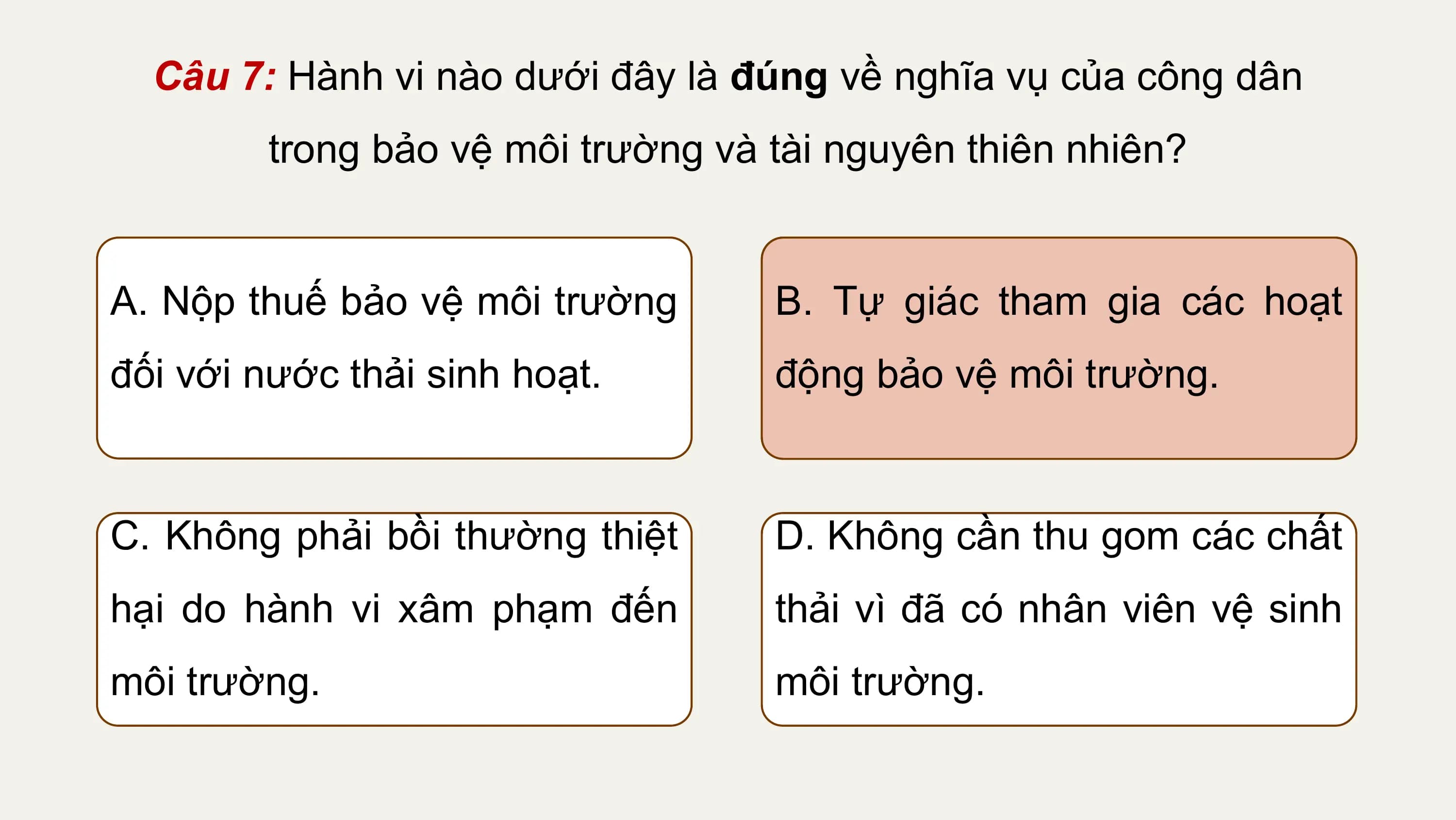 Câu 7: Hành vi nào dưới đây là đúng về nghĩa vụ của công dân
 trong bảo vệ môi trường và tài nguyên thiên nhiên?

A. Nộp thuế bảo vệ môi trường B. Tự giác tham gia các hoạt
đối với nước thải sinh hoạt. động bảo vệ môi trường.

C. Không phải bồi thường thiệt D. Không cần thu gom các chất
hại do hành vi xâm phạm đến thải vì đã có nhân viên vệ sinh
môi trường. môi trường.
