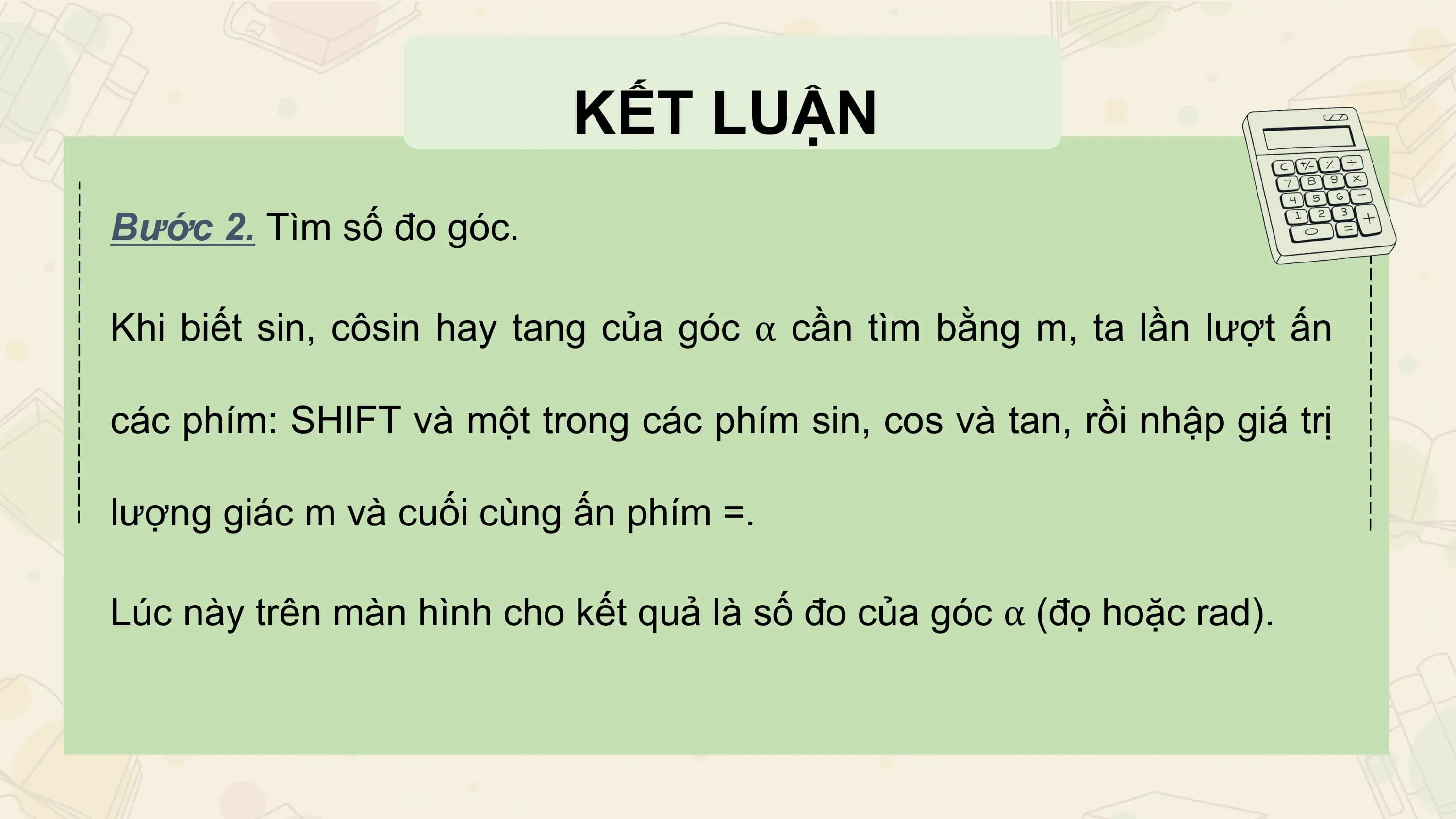 KẾT LUẬN
Bước 2. Tìm số đo góc.

Khi biết sin, côsin hay tang của góc α cần tìm bằng m, ta lần lượt ấn

các phím: SHIFT và một trong các phím sin, cos và tan, rồi nhập giá trị

lượng giác m và cuối cùng ấn phím =.

Lúc này trên màn hình cho kết quả là số đo của góc α (đọ hoặc rad).