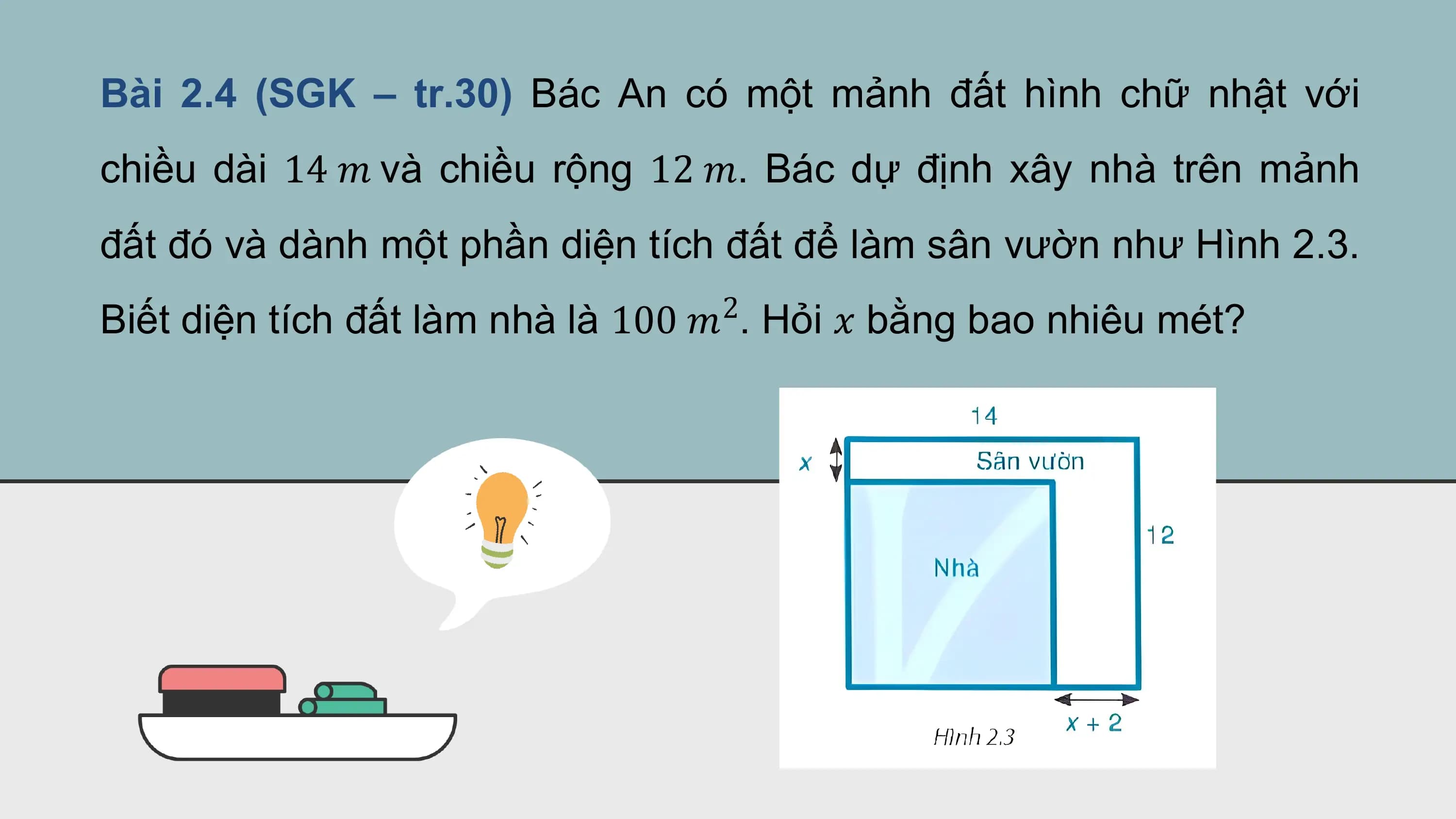 Bài 2.4 (SGK – tr.30) Bác An có một mảnh đất hình chữ nhật với
chiều dài 14 ? và chiều rộng 12 ?. Bác dự định xây nhà trên mảnh
đất đó và dành một phần diện tích đất để làm sân vườn như Hình 2.3.
 2
Biết diện tích đất làm nhà là 100 ? . Hỏi ? bằng bao nhiêu mét?