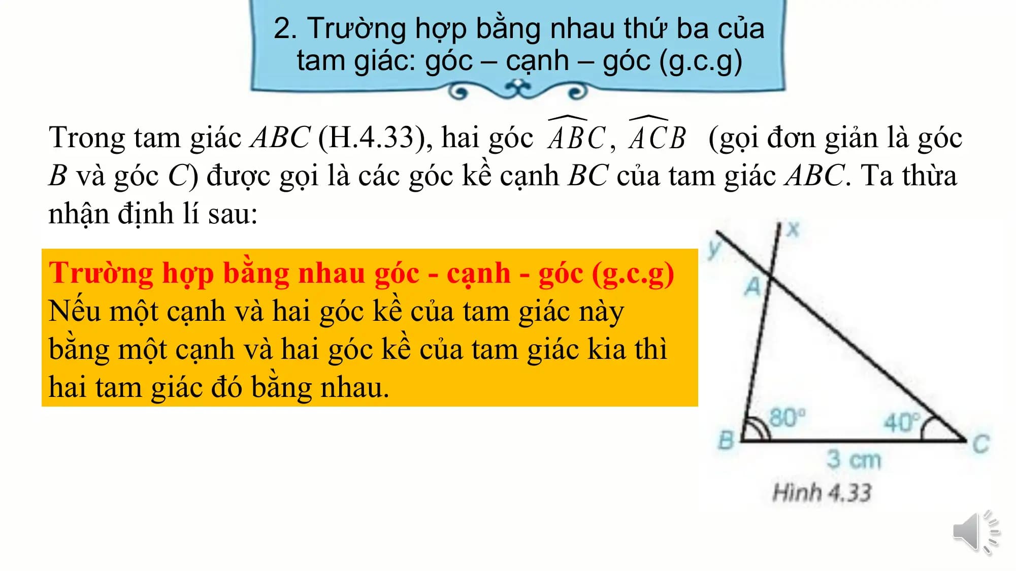 2. Trường hợp bằng nhau thứ ba của
 tam giác: góc – cạnh – góc (g.c.g)

Trong tam giác ABC (H.4.33), hai góc (gọi đơn giản là góc
B và góc C) được gọi là các góc kề cạnh BC của tam giác ABC. Ta thừa
nhận định lí sau:
Trường hợp bằng nhau góc - cạnh - góc (g.c.g)
Nếu một cạnh và hai góc kề của tam giác này
bằng một cạnh và hai góc kề của tam giác kia thì
hai tam giác đó bằng nhau.