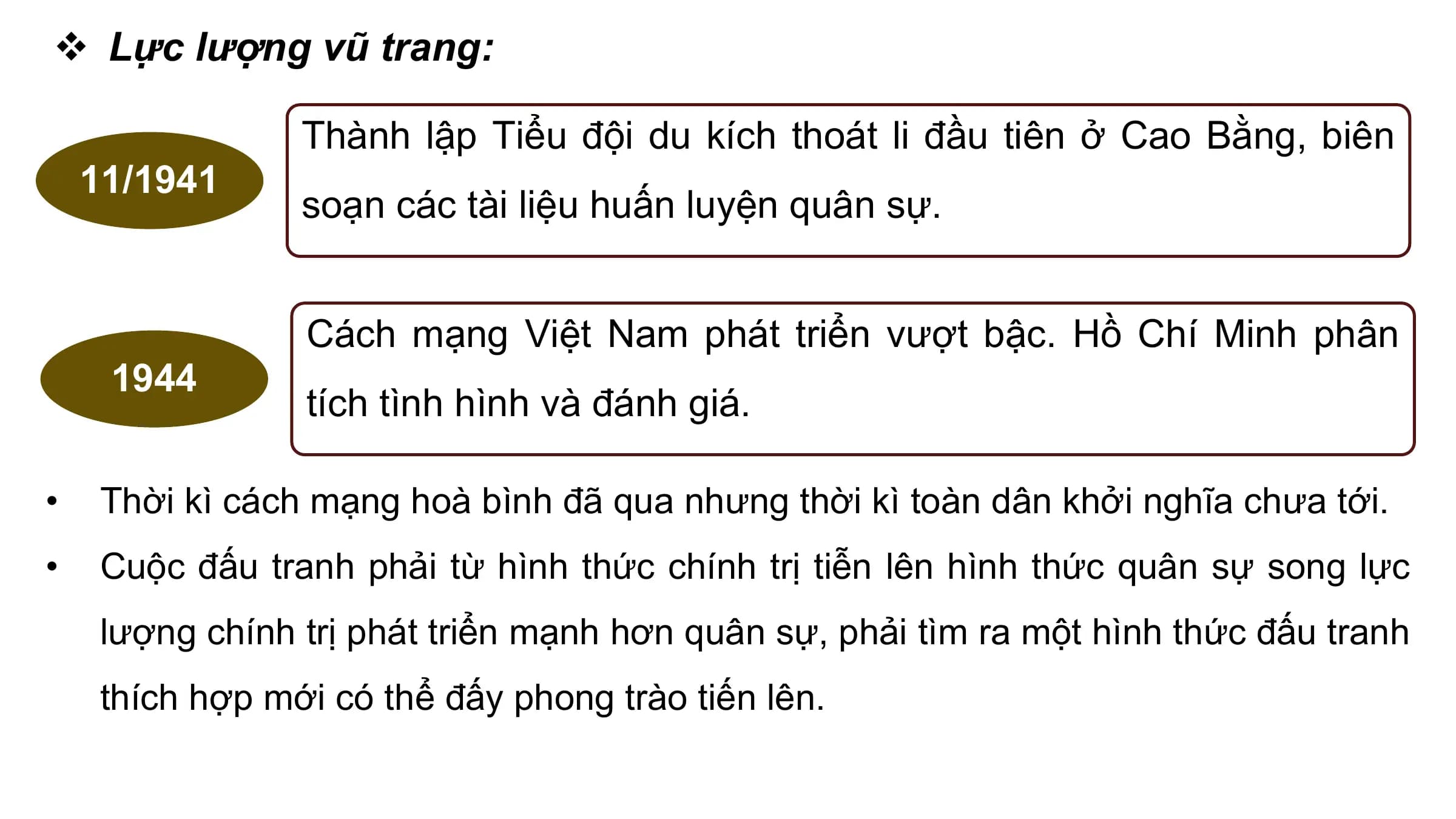 v Lực lượng vũ trang:

 Thành lập Tiểu đội du kích thoát li đầu tiên ở Cao Bằng, biên
 11/1941
 soạn các tài liệu huấn luyện quân sự.

 Cách mạng Việt Nam phát triển vượt bậc. Hồ Chí Minh phân
 1944
 tích tình hình và đánh giá.

• Thời kì cách mạng hoà bình đã qua nhưng thời kì toàn dân khởi nghĩa chưa tới.
• Cuộc đấu tranh phải từ hình thức chính trị tiễn lên hình thức quân sự song lực
 lượng chính trị phát triển mạnh hơn quân sự, phải tìm ra một hình thức đấu tranh
 thích hợp mới có thể đấy phong trào tiến lên.