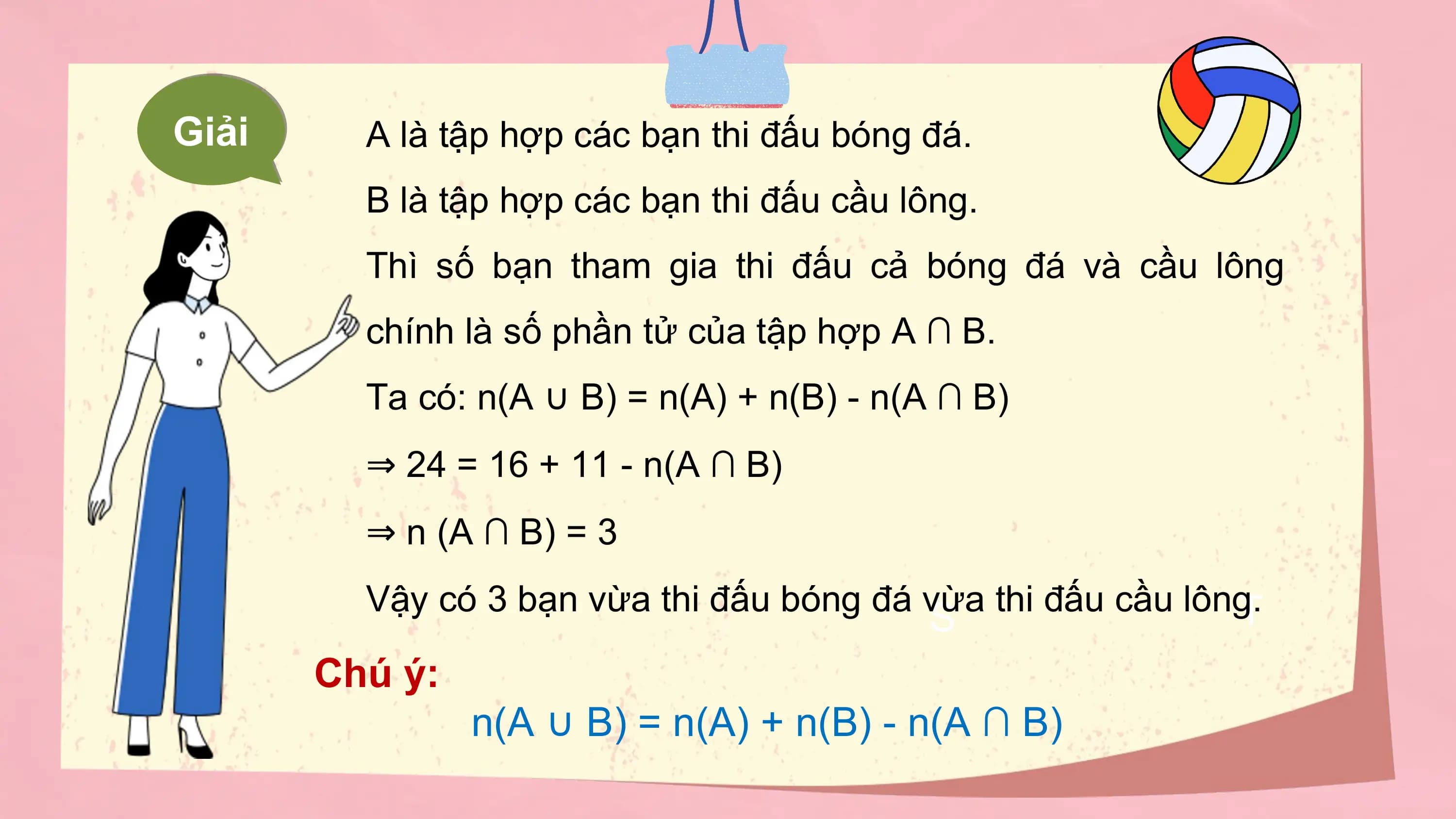 Giải A là tập hợp các bạn thi đấu bóng đá.
 B là tập hợp các bạn thi đấu cầu lông.
 Thì số bạn tham gia thi đấu cả bóng đá và cầu lông
 chính là số phần tử của tập hợp A ∩ B.
 Ta có: n(A ∪ B) = n(A) + n(B) - n(A ∩ B)
 ⇒ 24 = 16 + 11 - n(A ∩ B)
 ⇒ n (A ∩ B) = 3
 Vậy có 3 bạn vừa thi đấu bóng đá vừa thi đấu cầu lông.
 T
 S
 Chú ý:
 n(A ∪ B) = n(A) + n(B) - n(A ∩ B)