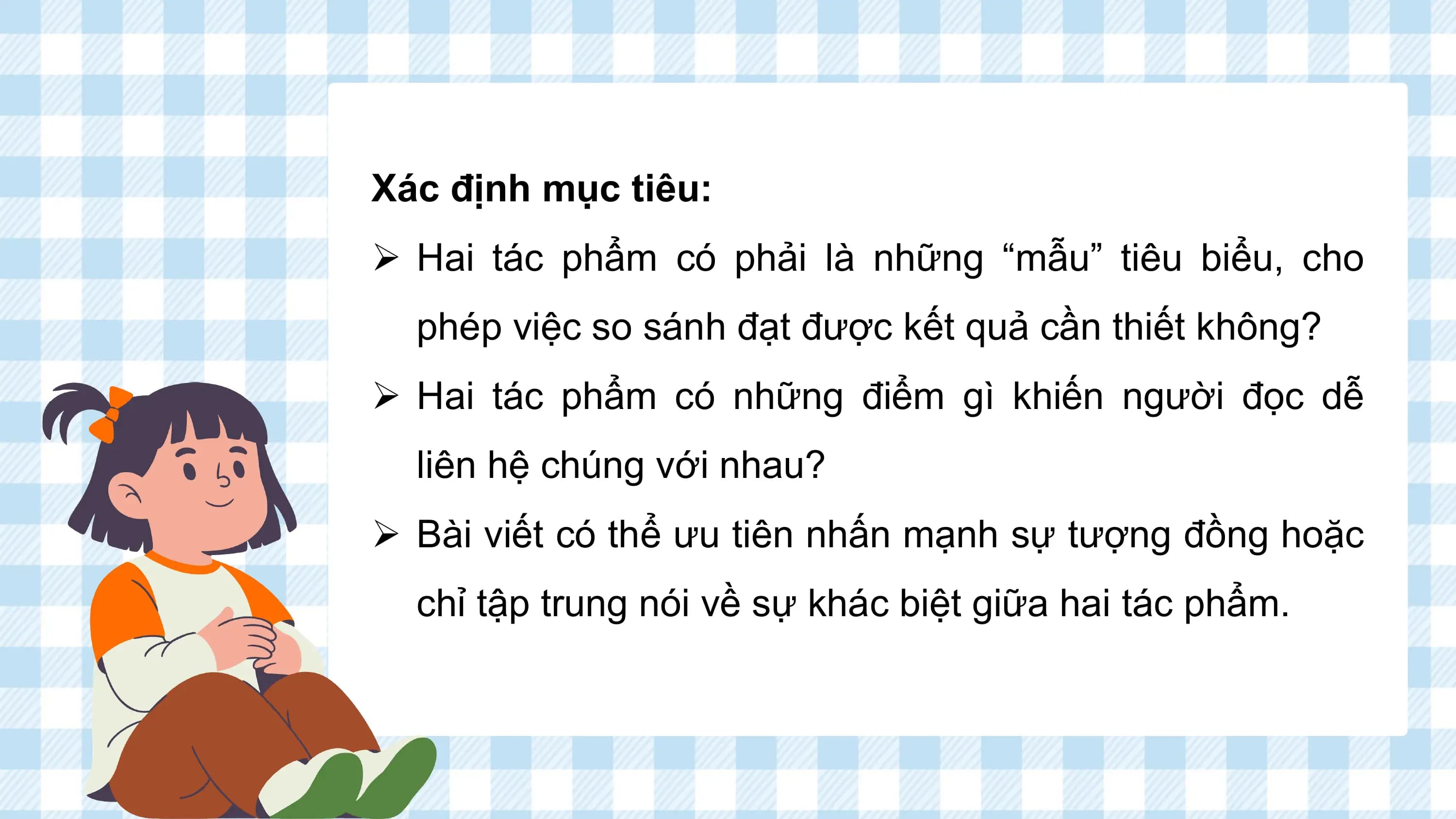 Xác định mục tiêu:
Ø Hai tác phẩm có phải là những “mẫu” tiêu biểu, cho
 phép việc so sánh đạt được kết quả cần thiết không?
Ø Hai tác phẩm có những điểm gì khiến người đọc dễ
 liên hệ chúng với nhau?
Ø Bài viết có thể ưu tiên nhấn mạnh sự tượng đồng hoặc
 chỉ tập trung nói về sự khác biệt giữa hai tác phẩm.