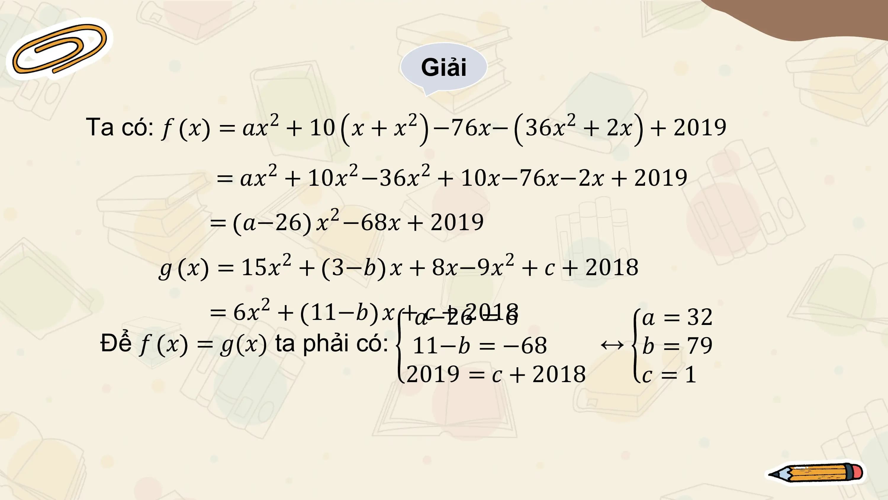 Giải

Ta có: 𝑓 𝑥 = 𝑎𝑥2 + 10 𝑥 + 𝑥2 −76𝑥− 36𝑥2 + 2𝑥 + 2019
 2 2 2
 = 𝑎𝑥 + 10𝑥 −36𝑥 + 10𝑥−76𝑥−2𝑥 + 2019
 2
 = 𝑎−26 𝑥 −68𝑥 + 2019
 2 2
 𝑔 𝑥 = 15𝑥 + 3−𝑏 𝑥 + 8𝑥−9𝑥 + 𝑐 + 2018
 2
 = 6𝑥 + 11−𝑏 𝑥 +𝑎−26𝑐 + 2018
 =6 𝑎 = 32
 Để 𝑓 𝑥 = 𝑔(𝑥) ta phải có: 11−𝑏 = −68 ↔ 𝑏 = 79
 2019 = 𝑐 + 2018 𝑐 =1