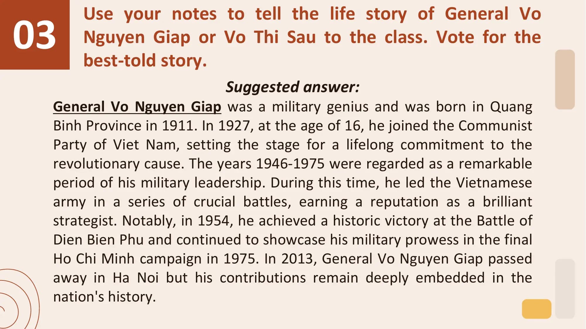 03
 Use your notes to tell the life story of General Vo
 Nguyen Giap or Vo Thi Sau to the class. Vote for the
 best-told story.
 Suggested answer:
 General Vo Nguyen Giap was a military genius and was born in Quang
 Binh Province in 1911. In 1927, at the age of 16, he joined the Communist
 Party of Viet Nam, setting the stage for a lifelong commitment to the
 revolutionary cause. The years 1946-1975 were regarded as a remarkable
 period of his military leadership. During this time, he led the Vietnamese
 army in a series of crucial battles, earning a reputation as a brilliant
 strategist. Notably, in 1954, he achieved a historic victory at the Battle of
 Dien Bien Phu and continued to showcase his military prowess in the final
 Ho Chi Minh campaign in 1975. In 2013, General Vo Nguyen Giap passed
 away in Ha Noi but his contributions remain deeply embedded in the
 nation's history.