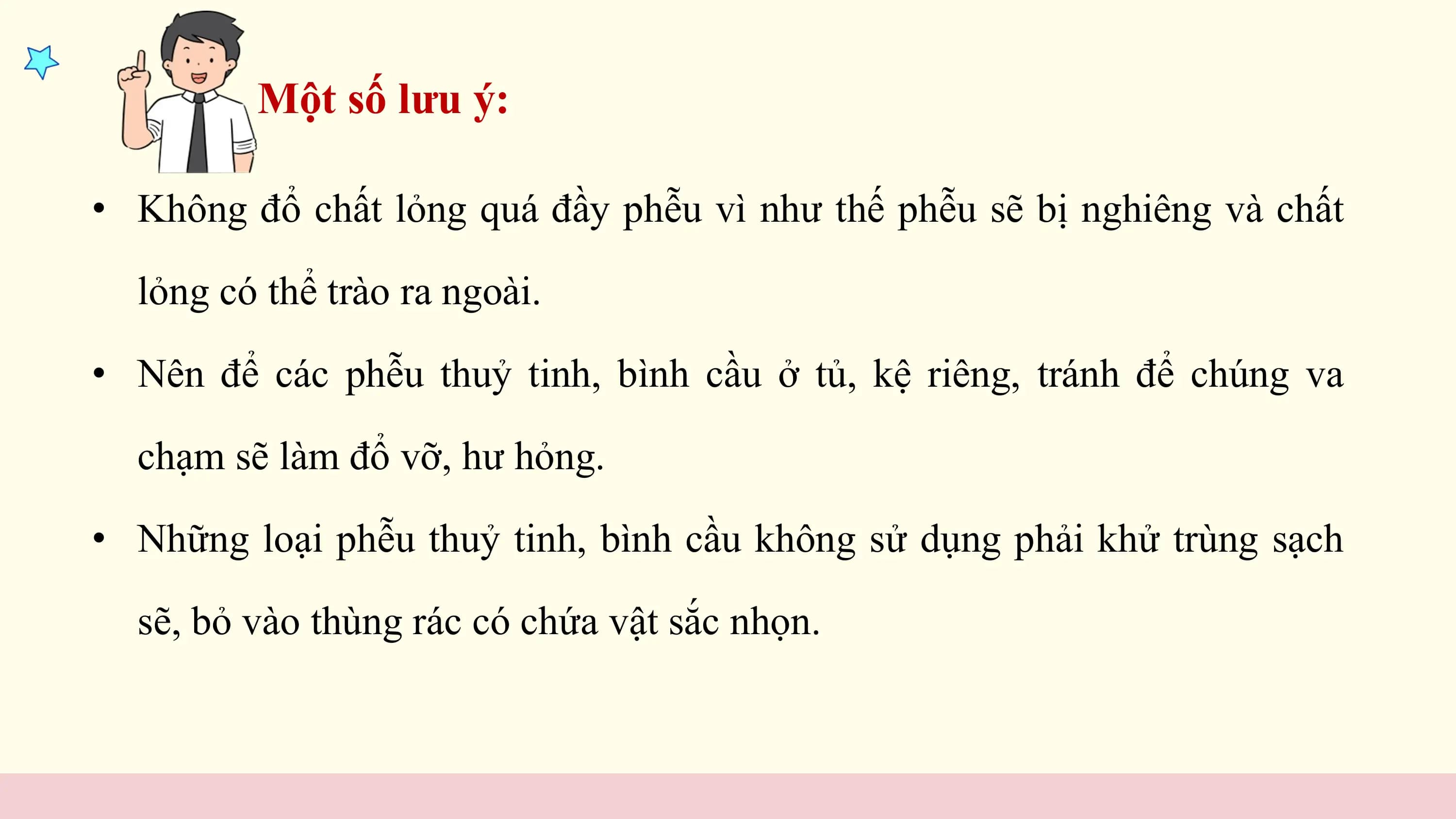 Một số lưu ý:

• Không đổ chất lỏng quá đầy phễu vì như thế phễu sẽ bị nghiêng và chất

 lỏng có thể trào ra ngoài.

• Nên để các phễu thuỷ tinh, bình cầu ở tủ, kệ riêng, tránh để chúng va

 chạm sẽ làm đổ vỡ, hư hỏng.

• Những loại phễu thuỷ tinh, bình cầu không sử dụng phải khử trùng sạch

 sẽ, bỏ vào thùng rác có chứa vật sắc nhọn.