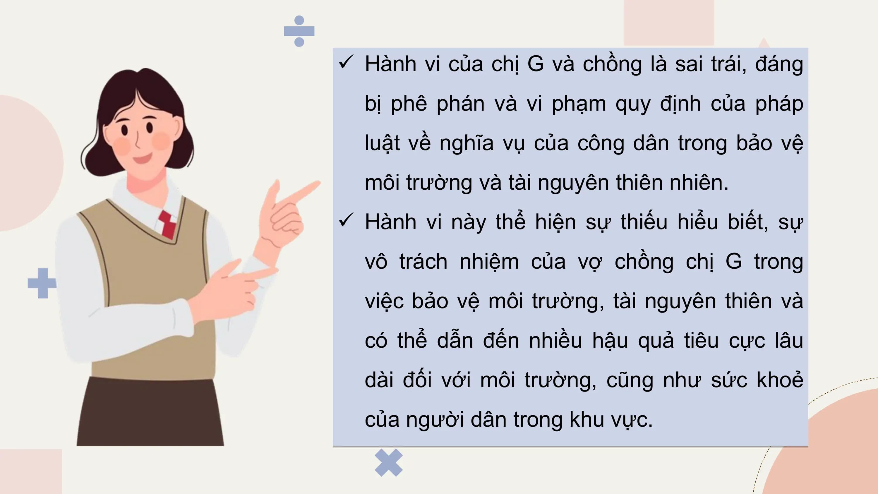 ü Hành vi của chị G và chồng là sai trái, đáng
 bị phê phán và vi phạm quy định của pháp
 luật về nghĩa vụ của công dân trong bảo vệ
 môi trường và tài nguyên thiên nhiên.
ü Hành vi này thể hiện sự thiếu hiểu biết, sự
 vô trách nhiệm của vợ chồng chị G trong
 việc bảo vệ môi trường, tài nguyên thiên và
 có thể dẫn đến nhiều hậu quả tiêu cực lâu
 dài đối với môi trường, cũng như sức khoẻ
 của người dân trong khu vực.