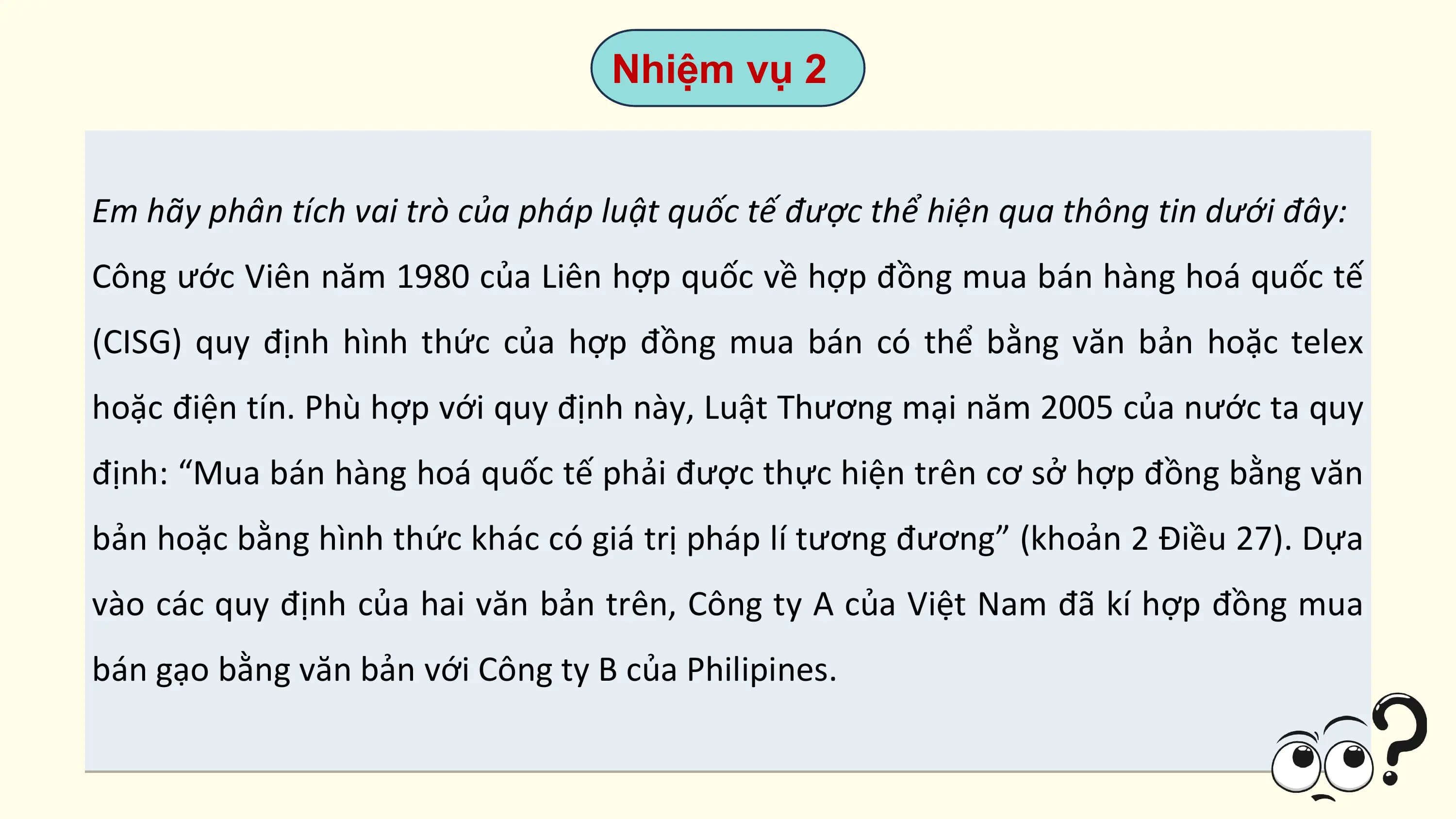 Nhiệm vụ 2

Em hãy phân tích vai trò của pháp luật quốc tế được thể hiện qua thông tin dưới đây:
Công ước Viên năm 1980 của Liên hợp quốc về hợp đồng mua bán hàng hoá quốc tế
(CISG) quy định hình thức của hợp đồng mua bán có thể bằng văn bản hoặc telex
hoặc điện tín. Phù hợp với quy định này, Luật Thương mại năm 2005 của nước ta quy
định: “Mua bán hàng hoá quốc tế phải được thực hiện trên cơ sở hợp đồng bằng văn
bản hoặc bằng hình thức khác có giá trị pháp lí tương đương” (khoản 2 Điều 27). Dựa
vào các quy định của hai văn bản trên, Công ty A của Việt Nam đã kí hợp đồng mua
bán gạo bằng văn bản với Công ty B của Philipines.
