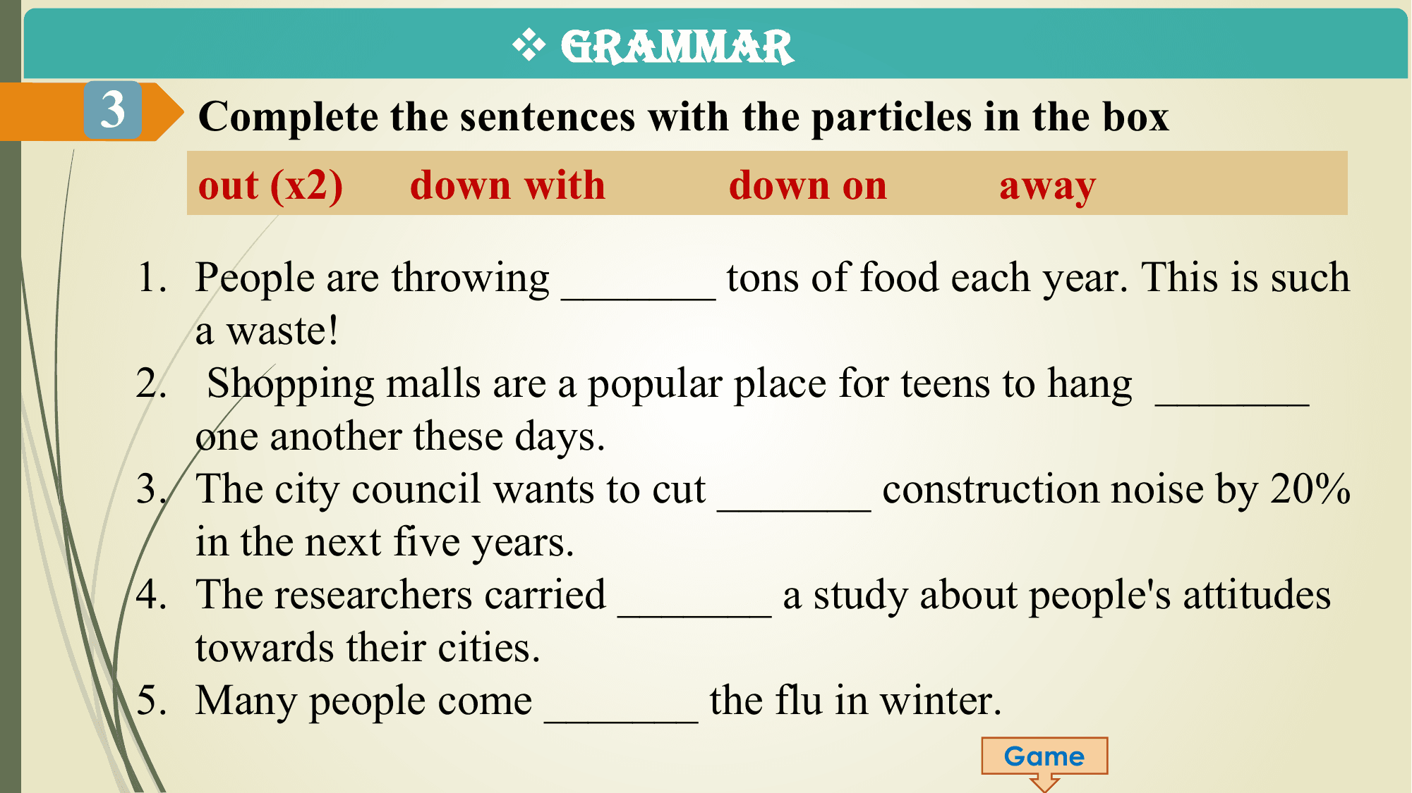 v GRAMMAR
3 Complete the sentences with the particles in the box
 out (x2) down with down on away

 1. People are throwing _______ tons of food each year. This is such
 a waste!
 2. Shopping malls are a popular place for teens to hang _______
 one another these days.
 3. The city council wants to cut _______ construction noise by 20%
 in the next five years.
 4. The researchers carried _______ a study about people's attitudes
 towards their cities.
 5. Many people come _______ the flu in winter.
 Game