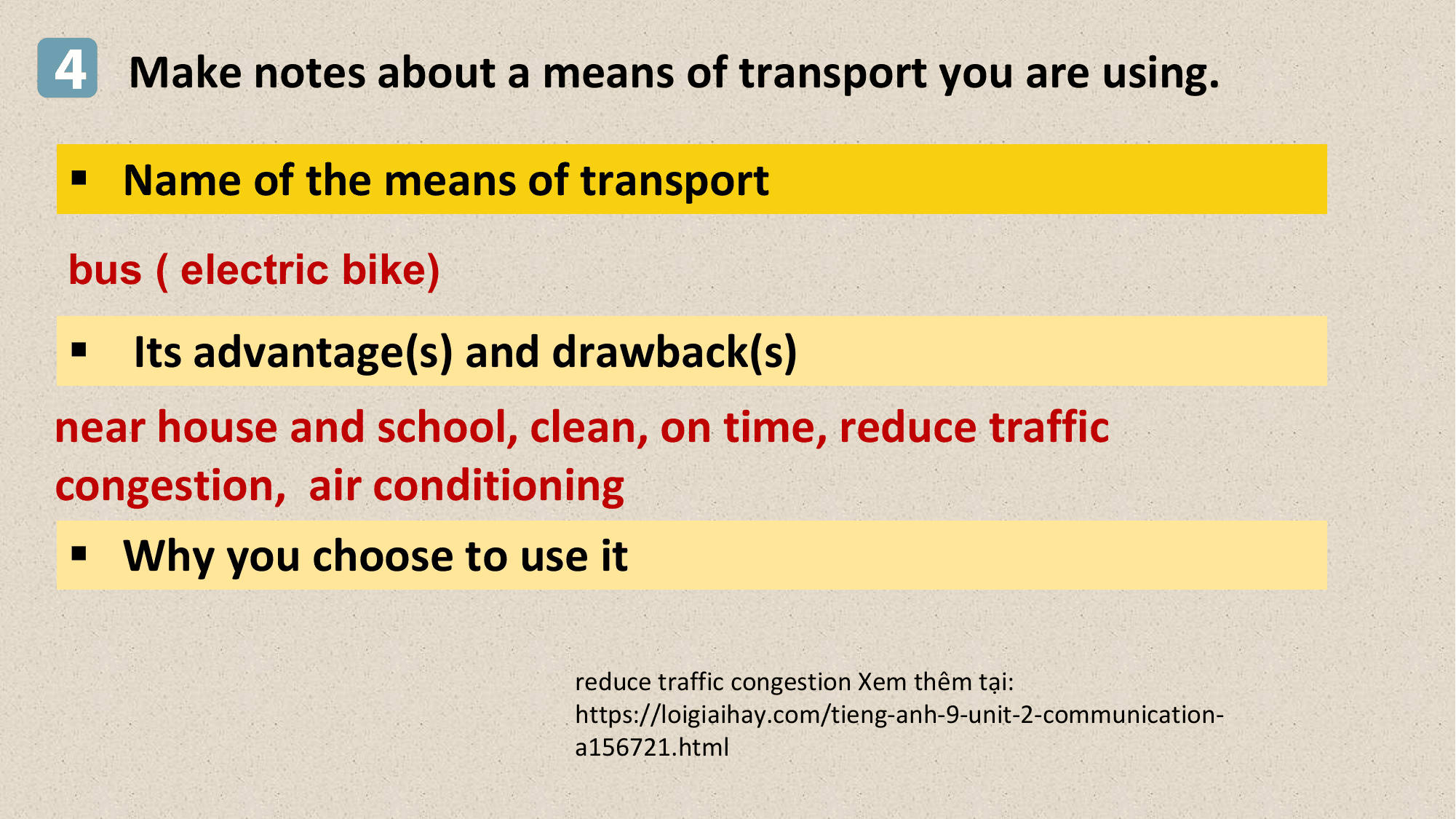 4 Make notes about a means of transport you are using.
§ Name of the means of transport
bus ( electric bike)
§ Its advantage(s) and drawback(s)
near house and school, clean, on time, reduce traffic
congestion, air conditioning
 § Why you choose to use it

 reduce traffic congestion Xem thêm tại:
 https://loigiaihay.com/tieng-anh-9-unit-2-communication-
 a156721.html