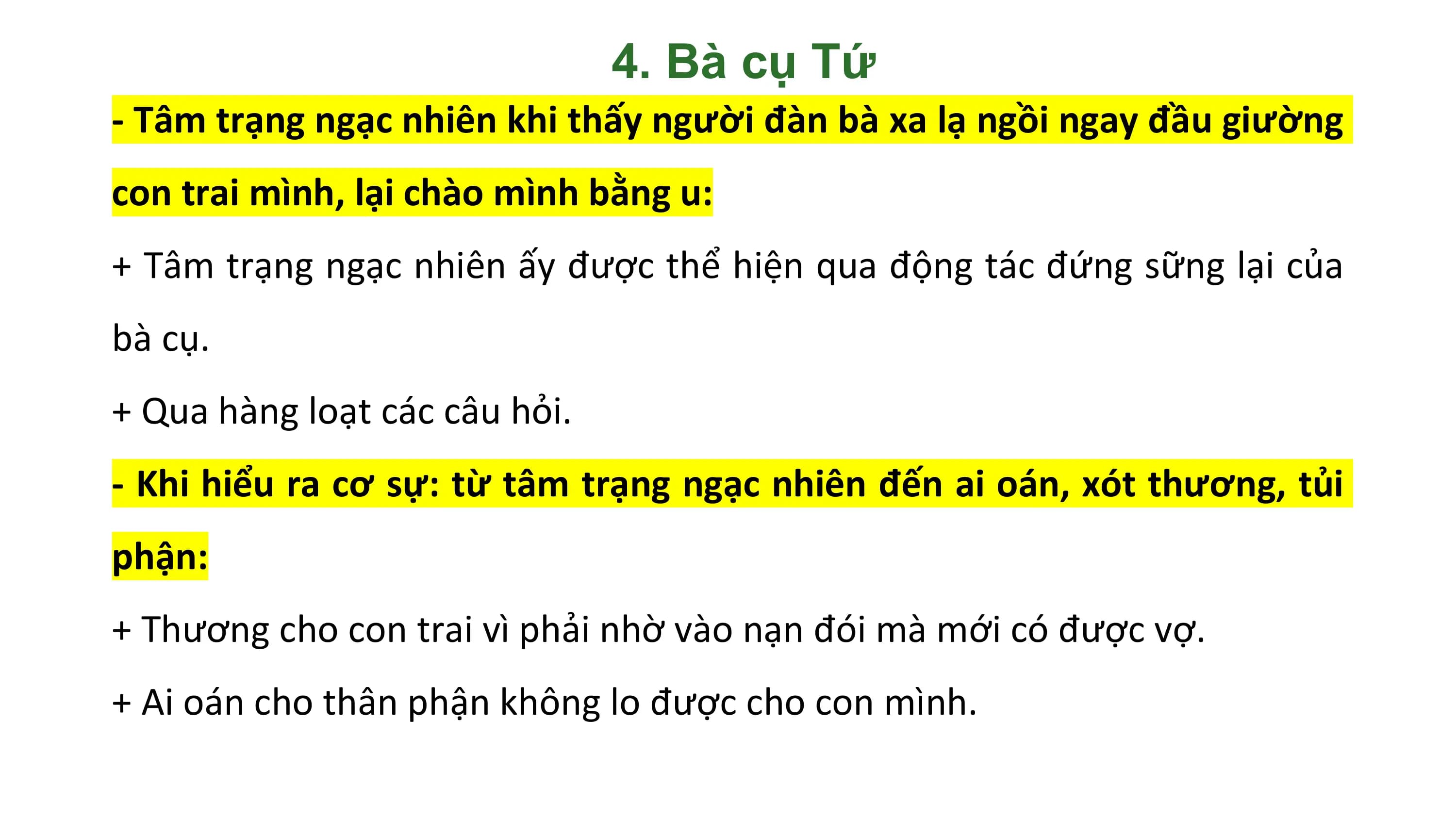 4. Bà cụ Tứ
- Tâm trạng ngạc nhiên khi thấy người đàn bà xa lạ ngồi ngay đầu giường
con trai mình, lại chào mình bằng u:
+ Tâm trạng ngạc nhiên ấy được thể hiện qua động tác đứng sững lại của
bà cụ.
+ Qua hàng loạt các câu hỏi.
- Khi hiểu ra cơ sự: từ tâm trạng ngạc nhiên đến ai oán, xót thương, tủi
phận:
+ Thương cho con trai vì phải nhờ vào nạn đói mà mới có được vợ.
+ Ai oán cho thân phận không lo được cho con mình.
