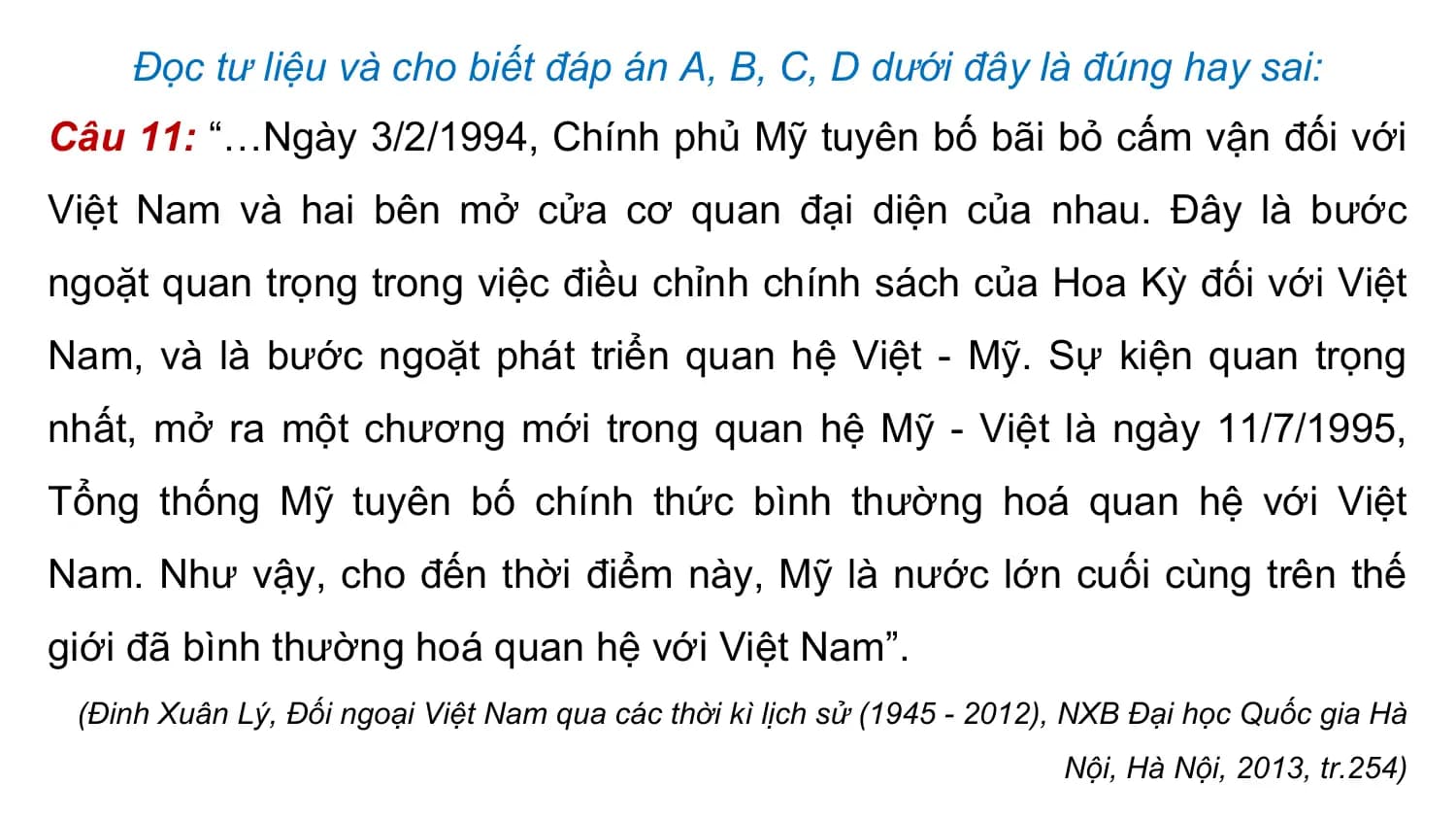 Đọc tư liệu và cho biết đáp án A, B, C, D dưới đây là đúng hay sai:
Câu 11: “…Ngày 3/2/1994, Chính phủ Mỹ tuyên bố bãi bỏ cấm vận đối với
Việt Nam và hai bên mở cửa cơ quan đại diện của nhau. Đây là bước
ngoặt quan trọng trong việc điều chỉnh chính sách của Hoa Kỳ đối với Việt
Nam, và là bước ngoặt phát triển quan hệ Việt - Mỹ. Sự kiện quan trọng
nhất, mở ra một chương mới trong quan hệ Mỹ - Việt là ngày 11/7/1995,
Tổng thống Mỹ tuyên bố chính thức bình thường hoá quan hệ với Việt
Nam. Như vậy, cho đến thời điểm này, Mỹ là nước lớn cuối cùng trên thế
giới đã bình thường hoá quan hệ với Việt Nam”.
 (Đinh Xuân Lý, Đối ngoại Việt Nam qua các thời kì lịch sử (1945 - 2012), NXB Đại học Quốc gia Hà
 Nội, Hà Nội, 2013, tr.254)