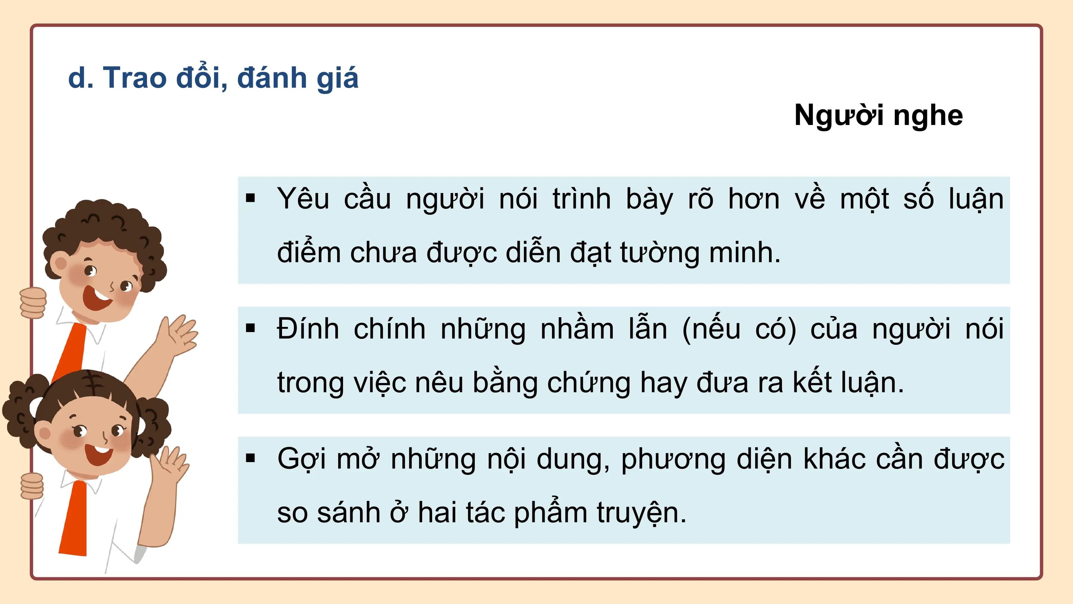 d. Trao đổi, đánh giá
 Người nghe

 § Yêu cầu người nói trình bày rõ hơn về một số luận
 điểm chưa được diễn đạt tường minh.

 § Đính chính những nhầm lẫn (nếu có) của người nói
 trong việc nêu bằng chứng hay đưa ra kết luận.

 § Gợi mở những nội dung, phương diện khác cần được
 so sánh ở hai tác phẩm truyện.