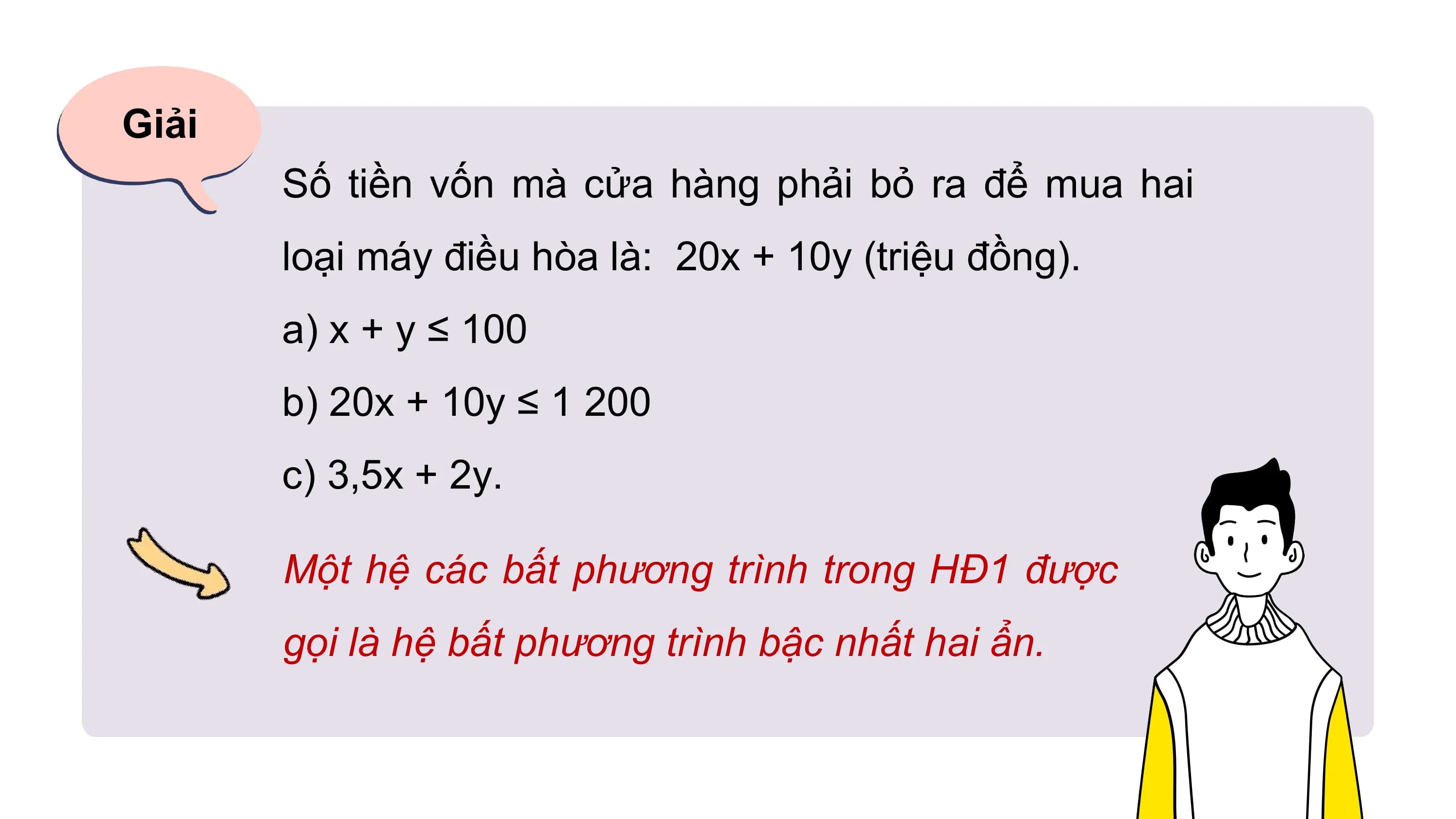 Giải
Số tiền vốn mà cửa hàng phải bỏ ra để mua hai
loại máy điều hòa là: 20x + 10y (triệu đồng).
a) x + y ≤ 100
b) 20x + 10y ≤ 1 200
c) 3,5x + 2y.
Một hệ các bất phương trình trong HĐ1 được
gọi là hệ bất phương trình bậc nhất hai ẩn.