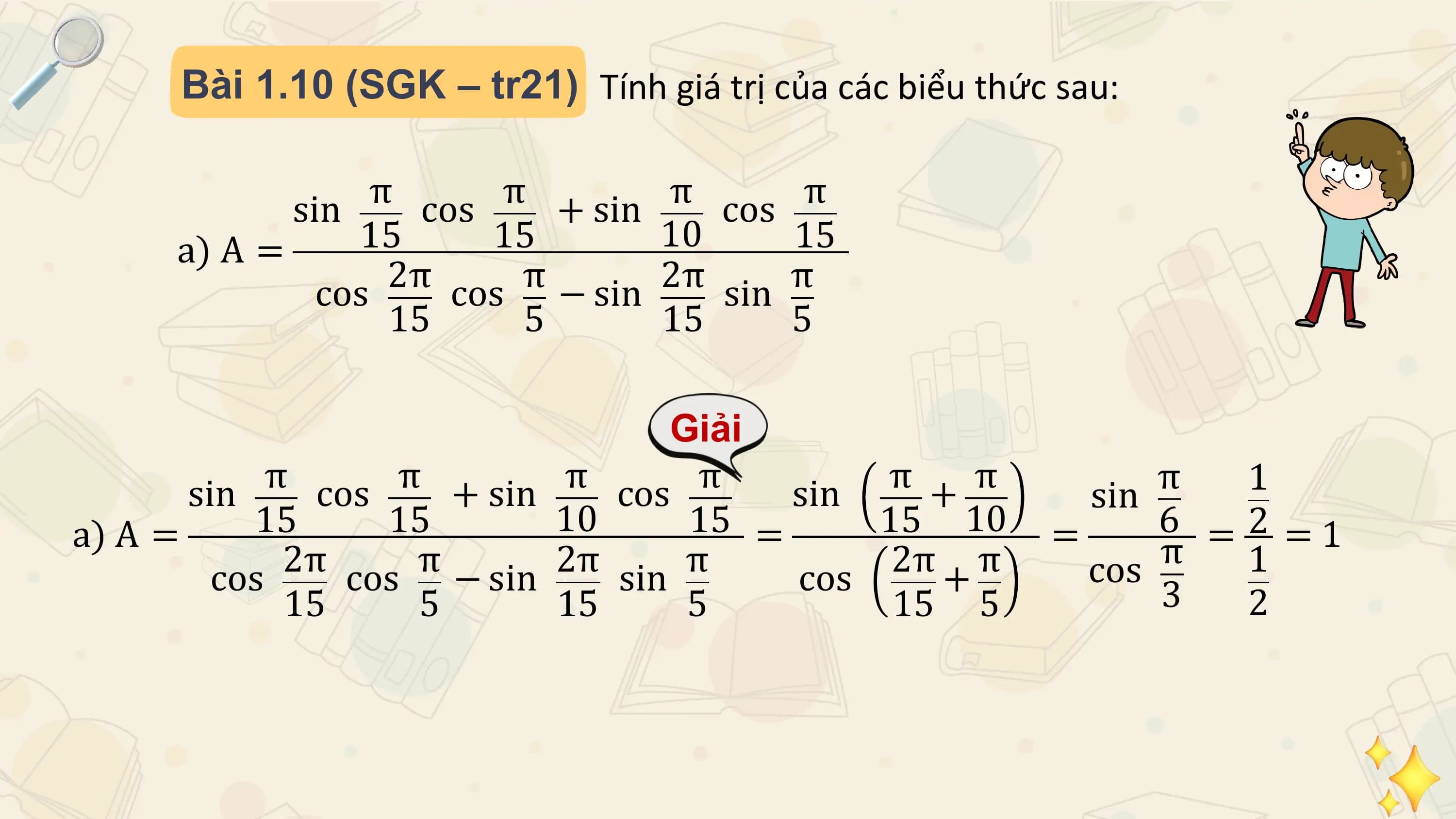 Bài 1.10 (SGK – tr21) Tính giá trị của các biểu thức sau:

 sin π cos π + sin π cos π
 a) A = 15 15 10 15
 cos 2π π
 cos − sin 2π sin π
 15 5 15 5

 Giải
 sin π cos π + sin π cos π sin π + π π 1
 sin
a) A = 15 15 10 15 = 15 10 = 6 = 2 = 1
 2π π 2π π 2π π cos π 1
 cos cos − sin sin cos + 3
 15 5 15 5 15 5 2