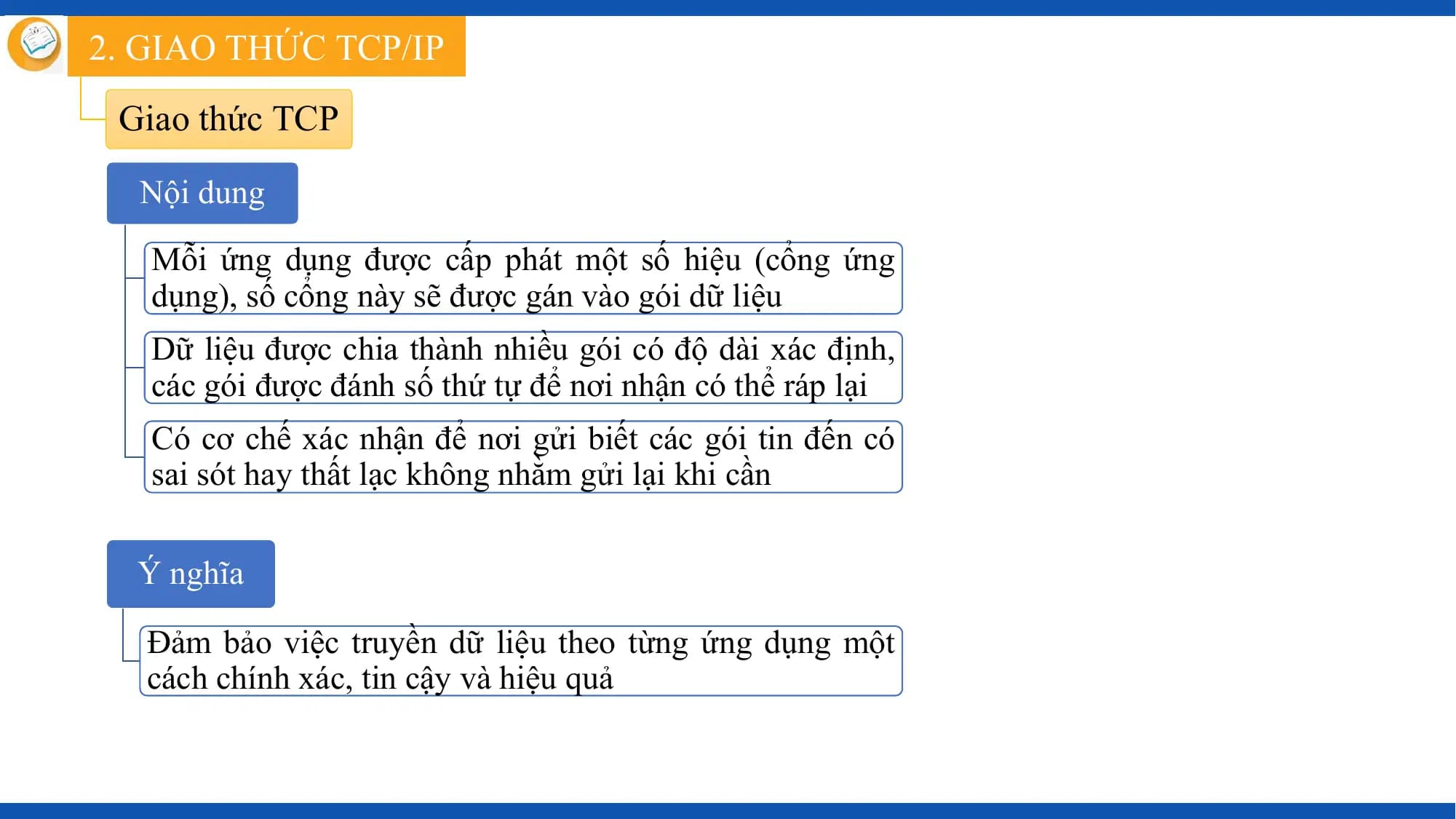 2. GIAO THỨC TCP/IP
 Giao thức TCP

 Nội dung

 Mỗi ứng dụng được cấp phát một số hiệu (cổng ứng
 dụng), số cổng này sẽ được gán vào gói dữ liệu
 Dữ liệu được chia thành nhiều gói có độ dài xác định,
 các gói được đánh số thứ tự để nơi nhận có thể ráp lại
 Có cơ chế xác nhận để nơi gửi biết các gói tin đến có
 sai sót hay thất lạc không nhằm gửi lại khi cần

 Ý nghĩa

 Đảm bảo việc truyền dữ liệu theo từng ứng dụng một
 cách chính xác, tin cậy và hiệu quả