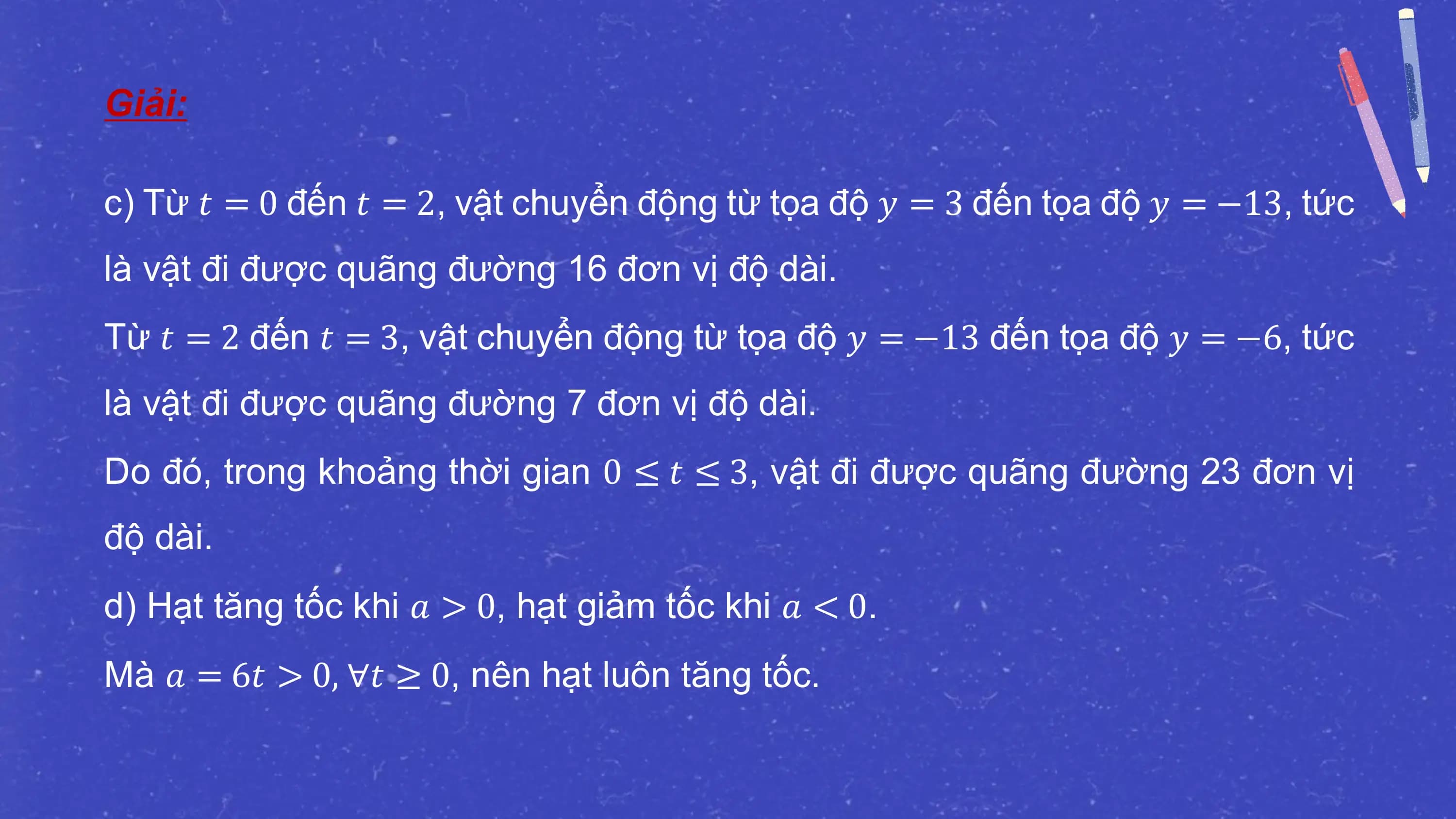 Giải:

c) Từ 𝑡 = 0 đến 𝑡 = 2, vật chuyển động từ tọa độ 𝑦 = 3 đến tọa độ 𝑦 = −13, tức
là vật đi được quãng đường 16 đơn vị độ dài.
Từ 𝑡 = 2 đến 𝑡 = 3, vật chuyển động từ tọa độ 𝑦 = −13 đến tọa độ 𝑦 = −6, tức
là vật đi được quãng đường 7 đơn vị độ dài.
Do đó, trong khoảng thời gian 0 ≤ 𝑡 ≤ 3, vật đi được quãng đường 23 đơn vị
độ dài.
d) Hạt tăng tốc khi 𝑎 > 0, hạt giảm tốc khi 𝑎 < 0.
Mà 𝑎 = 6𝑡 > 0, ∀𝑡 ≥ 0, nên hạt luôn tăng tốc.