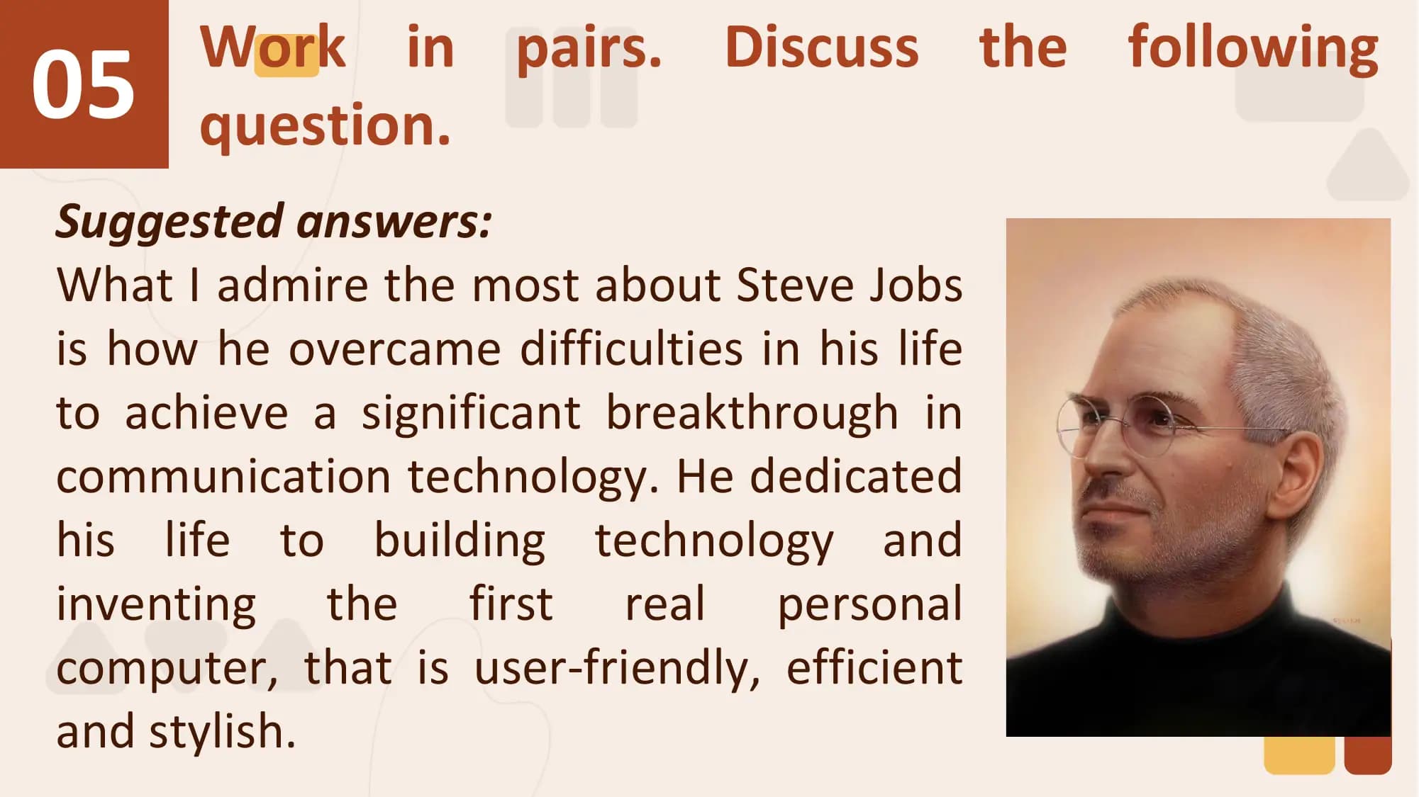 05 Work in pairs. Discuss the following
 question.
Suggested answers:
What I admire the most about Steve Jobs
is how he overcame difficulties in his life
to achieve a significant breakthrough in
communication technology. He dedicated
his life to building technology and
inventing the first real personal
computer, that is user-friendly, efficient
and stylish.