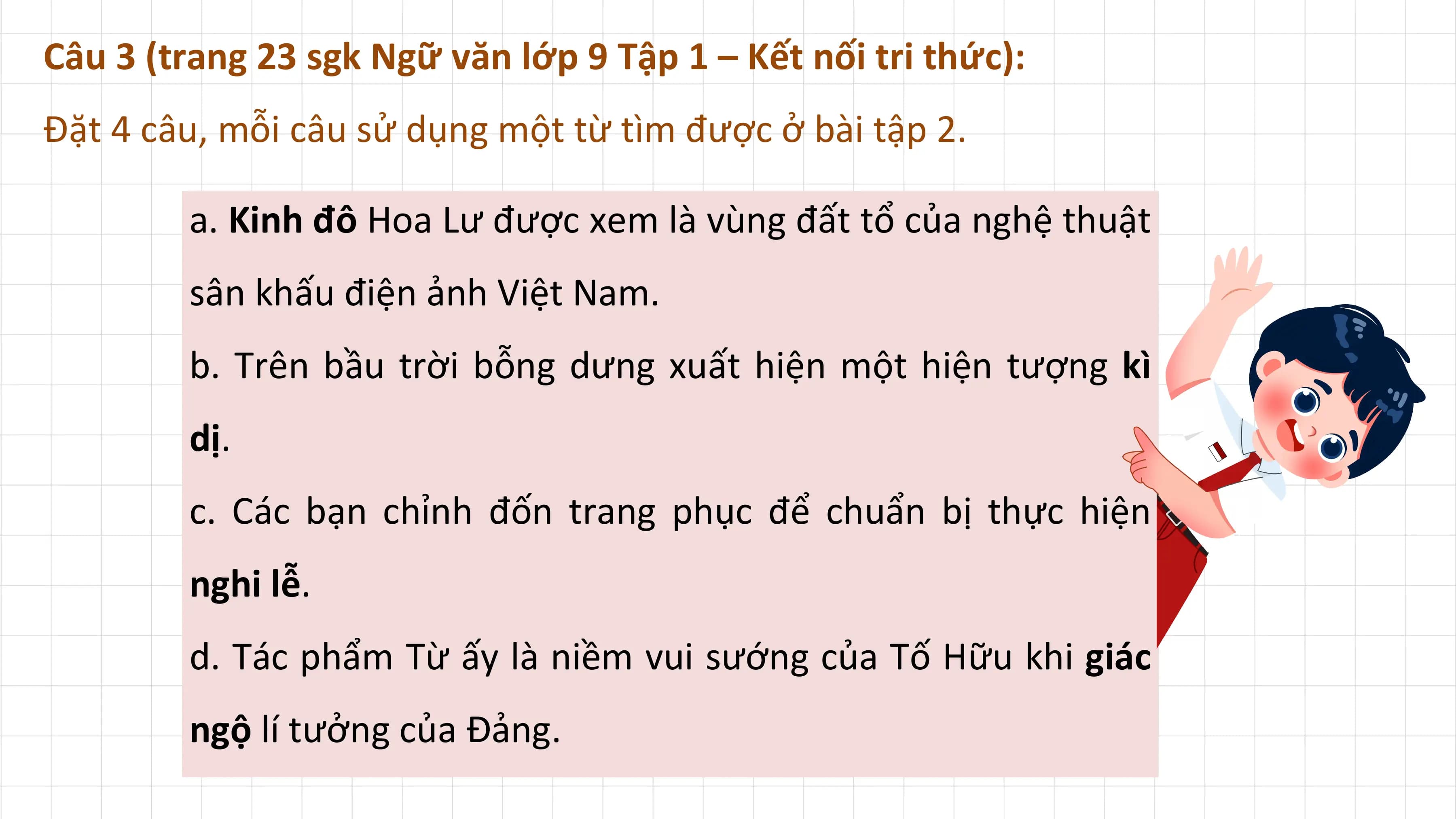 Câu 3 (trang 23 sgk Ngữ văn lớp 9 Tập 1 – Kết nối tri thức):
Đặt 4 câu, mỗi câu sử dụng một từ tìm được ở bài tập 2.

 a. Kinh đô Hoa Lư được xem là vùng đất tổ của nghệ thuật
 sân khấu điện ảnh Việt Nam.
 b. Trên bầu trời bỗng dưng xuất hiện một hiện tượng kì
 dị.
 c. Các bạn chỉnh đốn trang phục để chuẩn bị thực hiện
 nghi lễ.
 d. Tác phẩm Từ ấy là niềm vui sướng của Tố Hữu khi giác
 ngộ lí tưởng của Đảng.