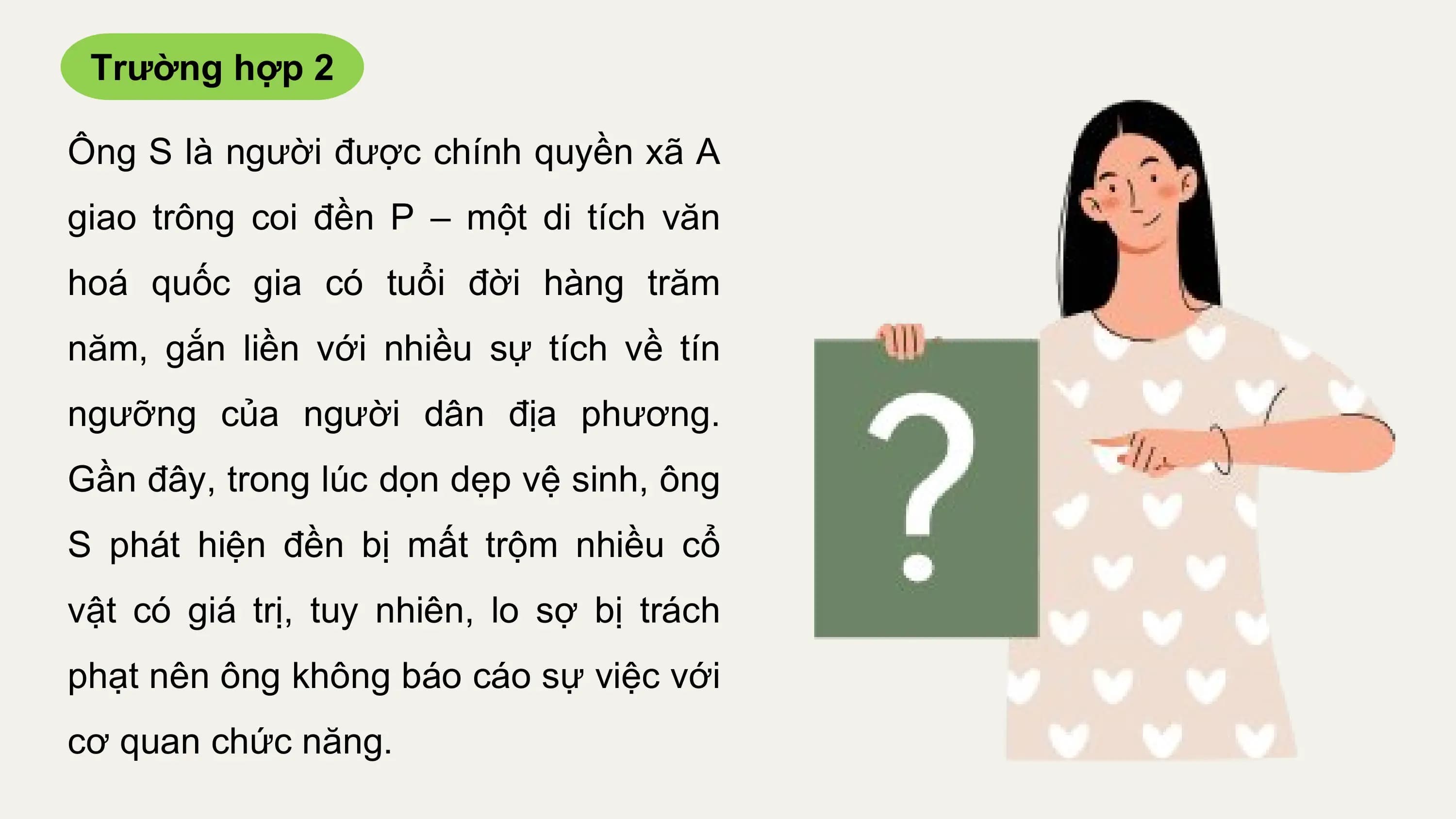 Trường hợp 2

Ông S là người được chính quyền xã A
giao trông coi đền P – một di tích văn
hoá quốc gia có tuổi đời hàng trăm
năm, gắn liền với nhiều sự tích về tín
ngưỡng của người dân địa phương.
Gần đây, trong lúc dọn dẹp vệ sinh, ông
S phát hiện đền bị mất trộm nhiều cổ
vật có giá trị, tuy nhiên, lo sợ bị trách
phạt nên ông không báo cáo sự việc với
cơ quan chức năng.