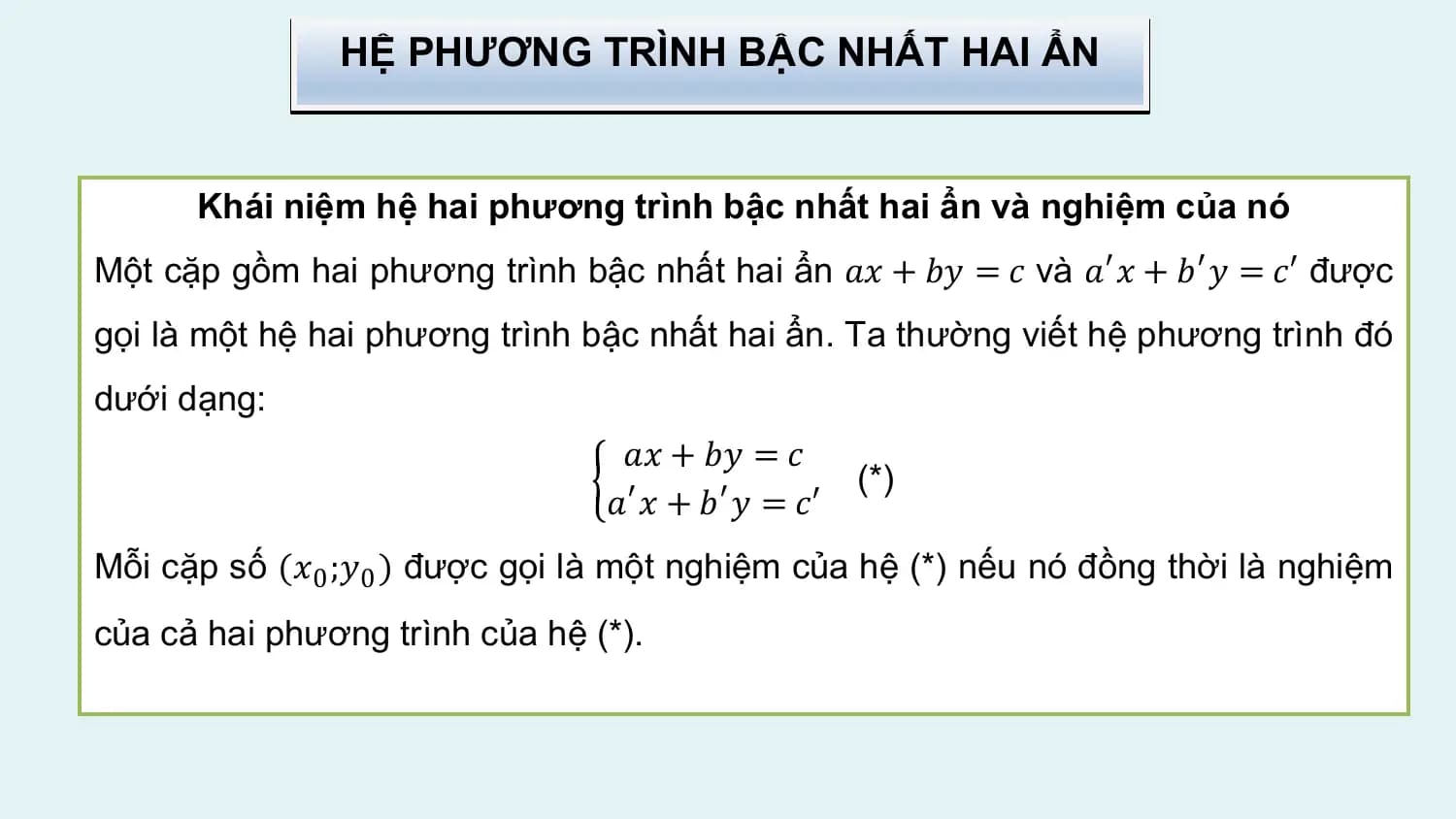 HỆ PHƯƠNG TRÌNH BẬC NHẤT HAI ẨN

 Khái niệm hệ hai phương trình bậc nhất hai ẩn và nghiệm của nó
Một cặp gồm hai phương trình bậc nhất hai ẩn 𝑎𝑥 + 𝑏𝑦 = 𝑐 và 𝑎′ 𝑥 + 𝑏′ 𝑦 = 𝑐′ được
gọi là một hệ hai phương trình bậc nhất hai ẩn. Ta thường viết hệ phương trình đó
dưới dạng:
 𝑎𝑥 + 𝑏𝑦 = 𝑐
 (*)
 𝑎′ 𝑥 + 𝑏′ 𝑦 = 𝑐′
Mỗi cặp số (𝑥0 ;𝑦0 ) được gọi là một nghiệm của hệ (*) nếu nó đồng thời là nghiệm
của cả hai phương trình của hệ (*).