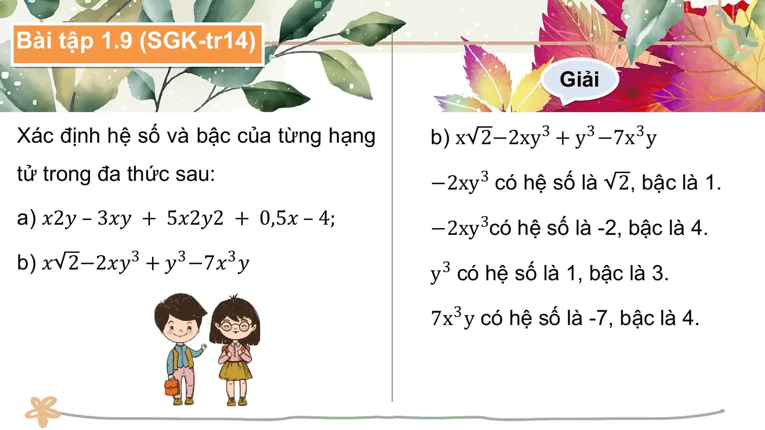 Bài tập 1.9 (SGK-tr14)
 Giải

Xác định hệ số và bậc của từng hạng b) x 2−2xy3 + y3 −7x3 y
tử trong đa thức sau: −2xy3 có hệ số là 2, bậc là 1.
a) 𝑥2𝑦 – 3𝑥𝑦 + 5𝑥2𝑦2 + 0,5𝑥 – 4; −2xy3có hệ số là -2, bậc là 4.
b) 𝑥 2−2𝑥𝑦3 + 𝑦3 −7𝑥3 𝑦
 y3 có hệ số là 1, bậc là 3.

 7x3 y có hệ số là -7, bậc là 4.