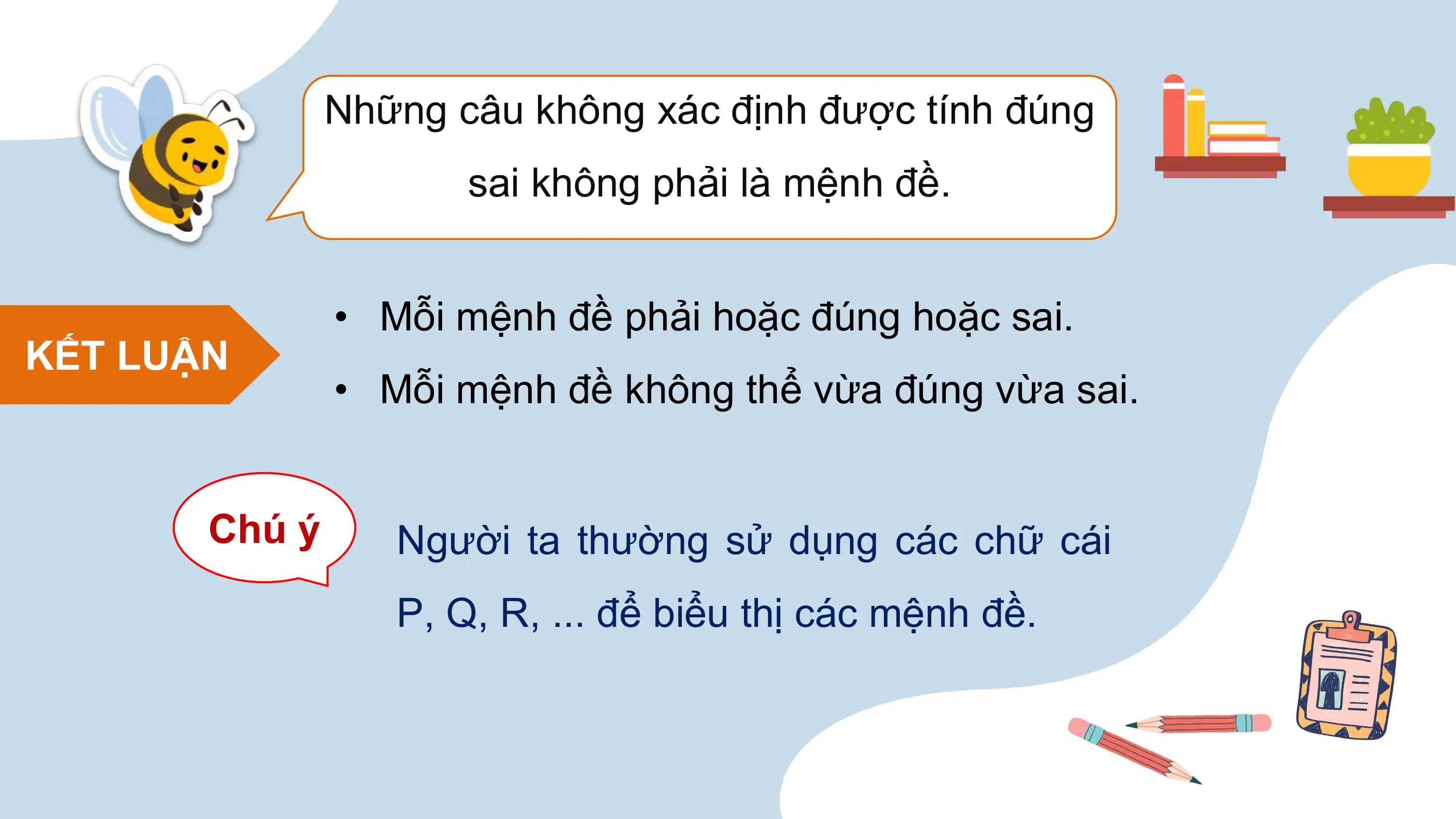 Những câu không xác định được tính đúng
 sai không phải là mệnh đề.

 • Mỗi mệnh đề phải hoặc đúng hoặc sai.
KẾT LUẬN
 • Mỗi mệnh đề không thể vừa đúng vừa sai.

 Chú ý Người ta thường sử dụng các chữ cái
 P, Q, R, ... để biểu thị các mệnh đề.