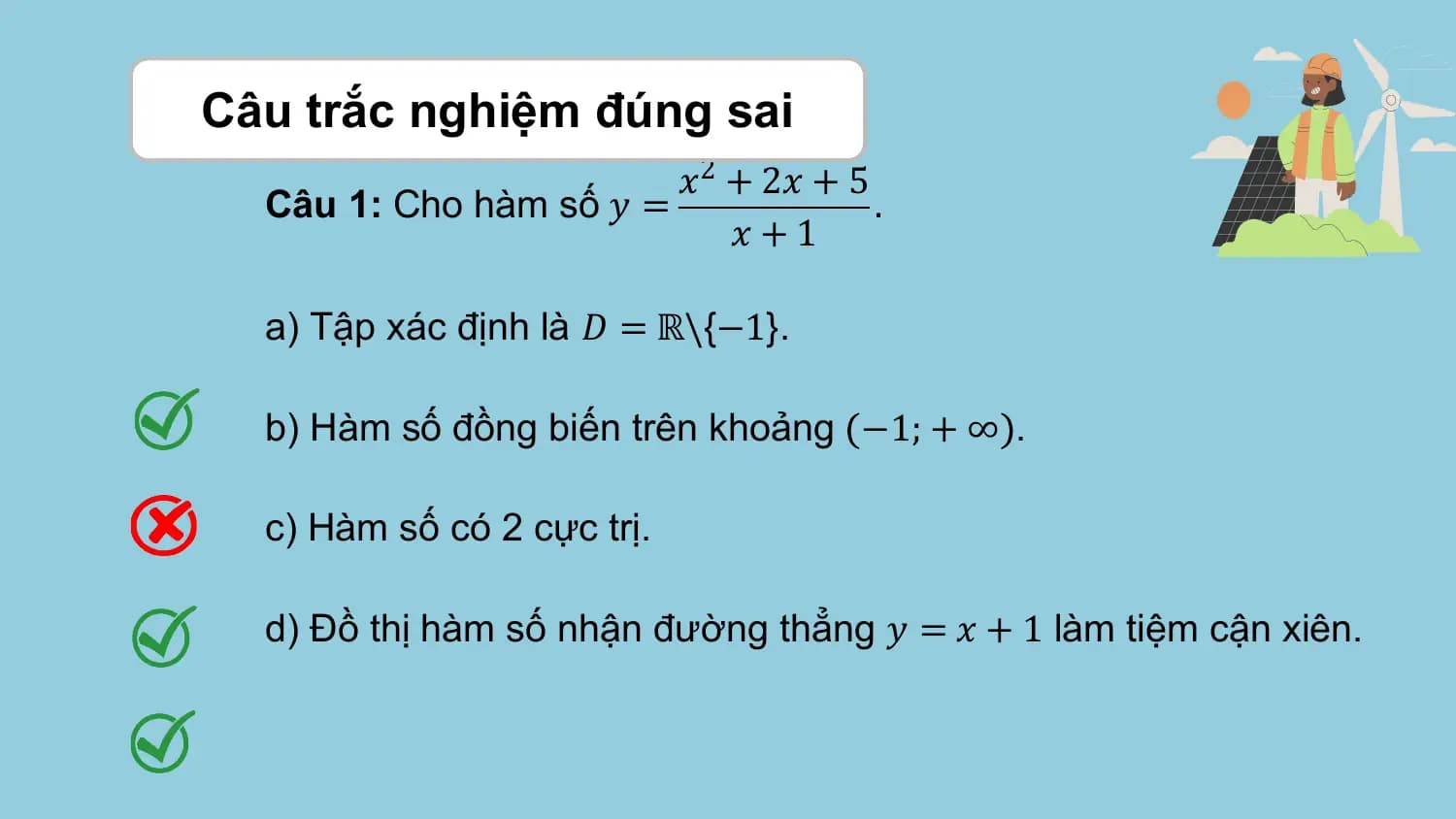 Câu trắc nghiệm đúng sai
 𝑥2 + 2𝑥 + 5
 Câu 1: Cho hàm số 𝑦 = .
 𝑥+1

 a) Tập xác định là 𝐷 = ℝ\{−1}.

 b) Hàm số đồng biến trên khoảng −1; + ∞ .

 c) Hàm số có 2 cực trị.

 d) Đồ thị hàm số nhận đường thẳng 𝑦 = 𝑥 + 1 làm tiệm cận xiên.
