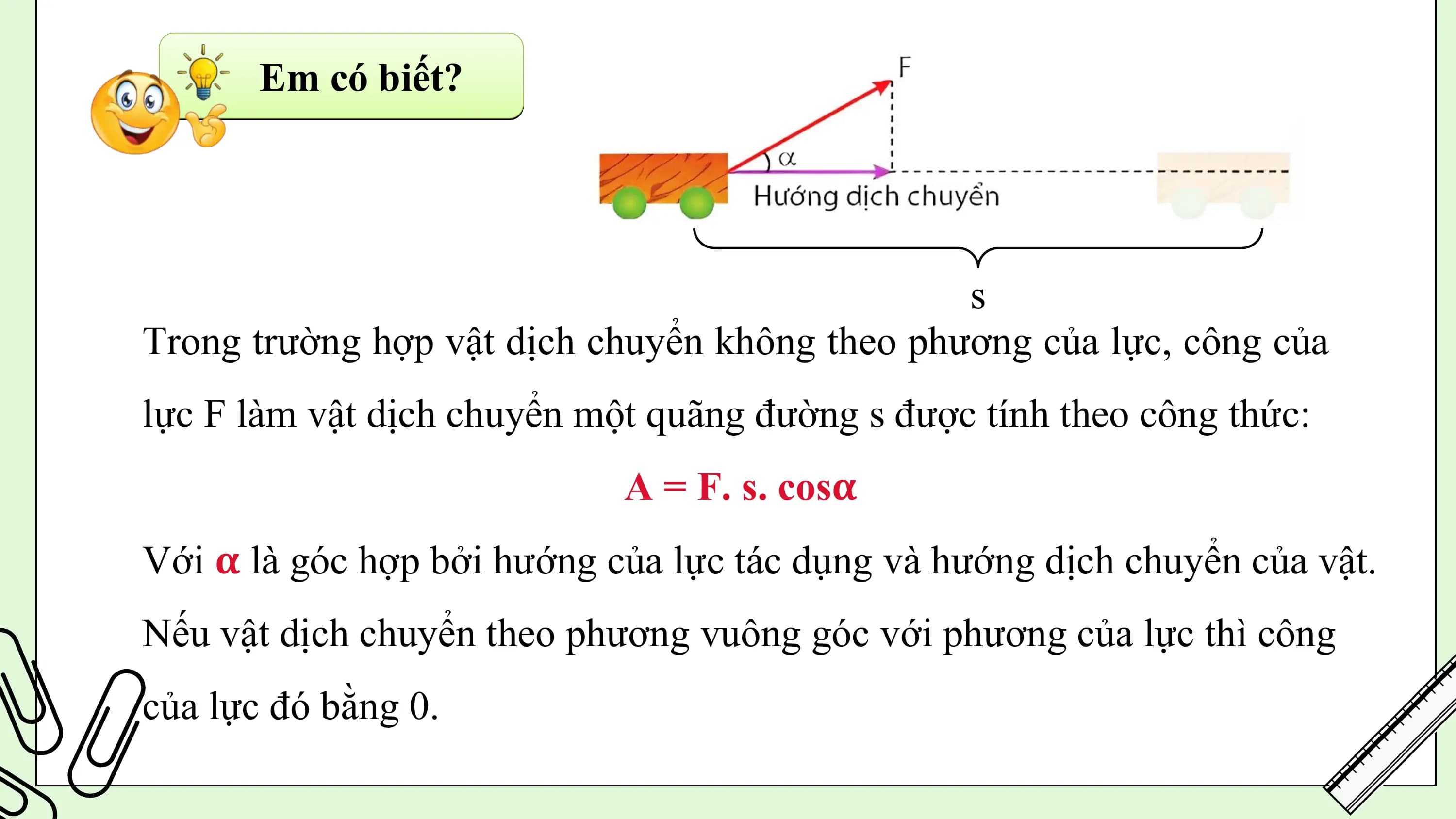 Em có biết?

 s
Trong trường hợp vật dịch chuyển không theo phương của lực, công của
lực F làm vật dịch chuyển một quãng đường s được tính theo công thức:
 A = F. s. cos𝛂
Với 𝛂 là góc hợp bởi hướng của lực tác dụng và hướng dịch chuyển của vật.
Nếu vật dịch chuyển theo phương vuông góc với phương của lực thì công
của lực đó bằng 0.