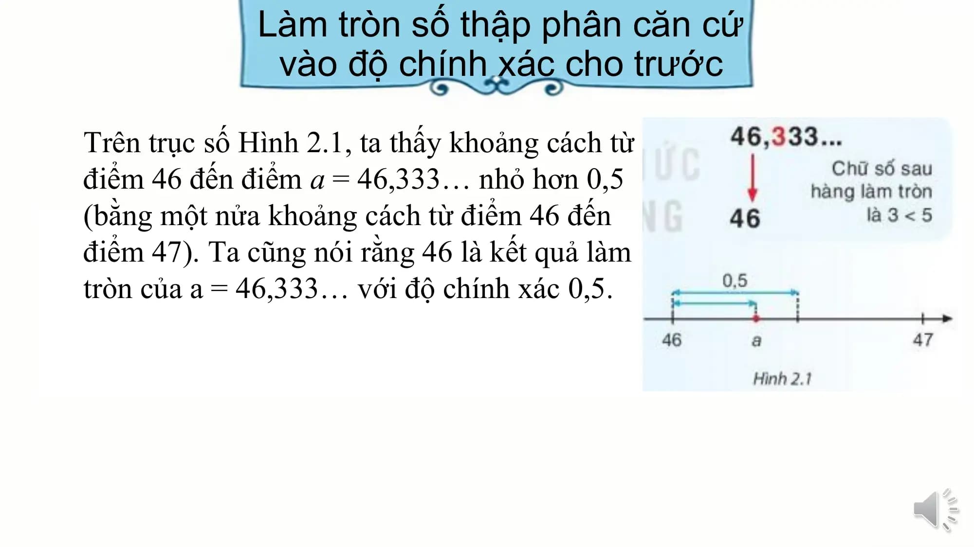 Làm tròn số thập phân căn cứ
 vào độ chính xác cho trước

Trên trục số Hình 2.1, ta thấy khoảng cách từ
điểm 46 đến điểm a = 46,333… nhỏ hơn 0,5
(bằng một nửa khoảng cách từ điểm 46 đến
điểm 47). Ta cũng nói rằng 46 là kết quả làm
tròn của a = 46,333… với độ chính xác 0,5.