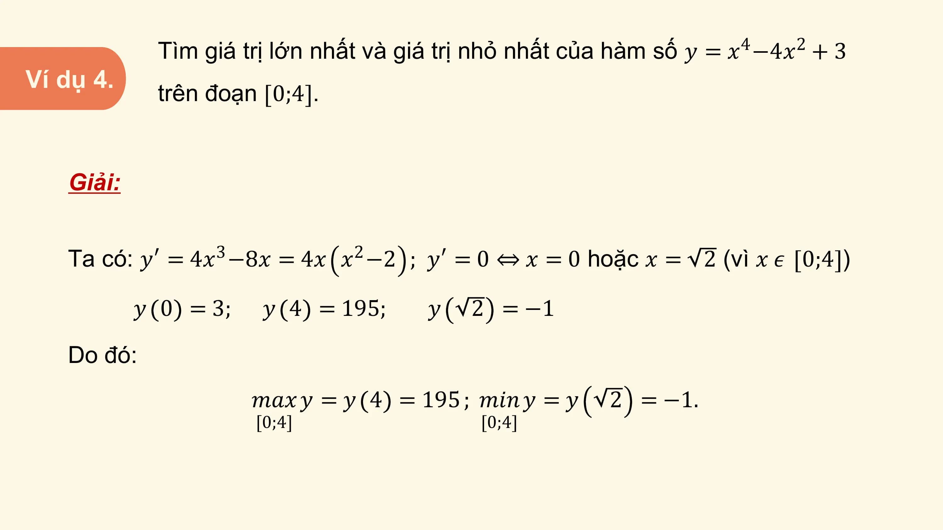 Tìm giá trị lớn nhất và giá trị nhỏ nhất của hàm số 𝑦 = 𝑥4 −4𝑥2 + 3
Ví dụ 4.
 trên đoạn 0;4 .

 Giải:

 Ta có: 𝑦′ = 4𝑥3 −8𝑥 = 4𝑥 𝑥2 −2 ; 𝑦′ = 0 ⇔ 𝑥 = 0 hoặc 𝑥 = 2 (vì 𝑥 𝜖 0;4 )

 𝑦 0 = 3; 𝑦 4 = 195; 𝑦 2 = −1
 Do đó:
 𝑚𝑎𝑥 𝑦 = 𝑦 4 = 195 ; 𝑚𝑖𝑛 𝑦 = 𝑦 2 = −1.
 [0;4] [0;4]