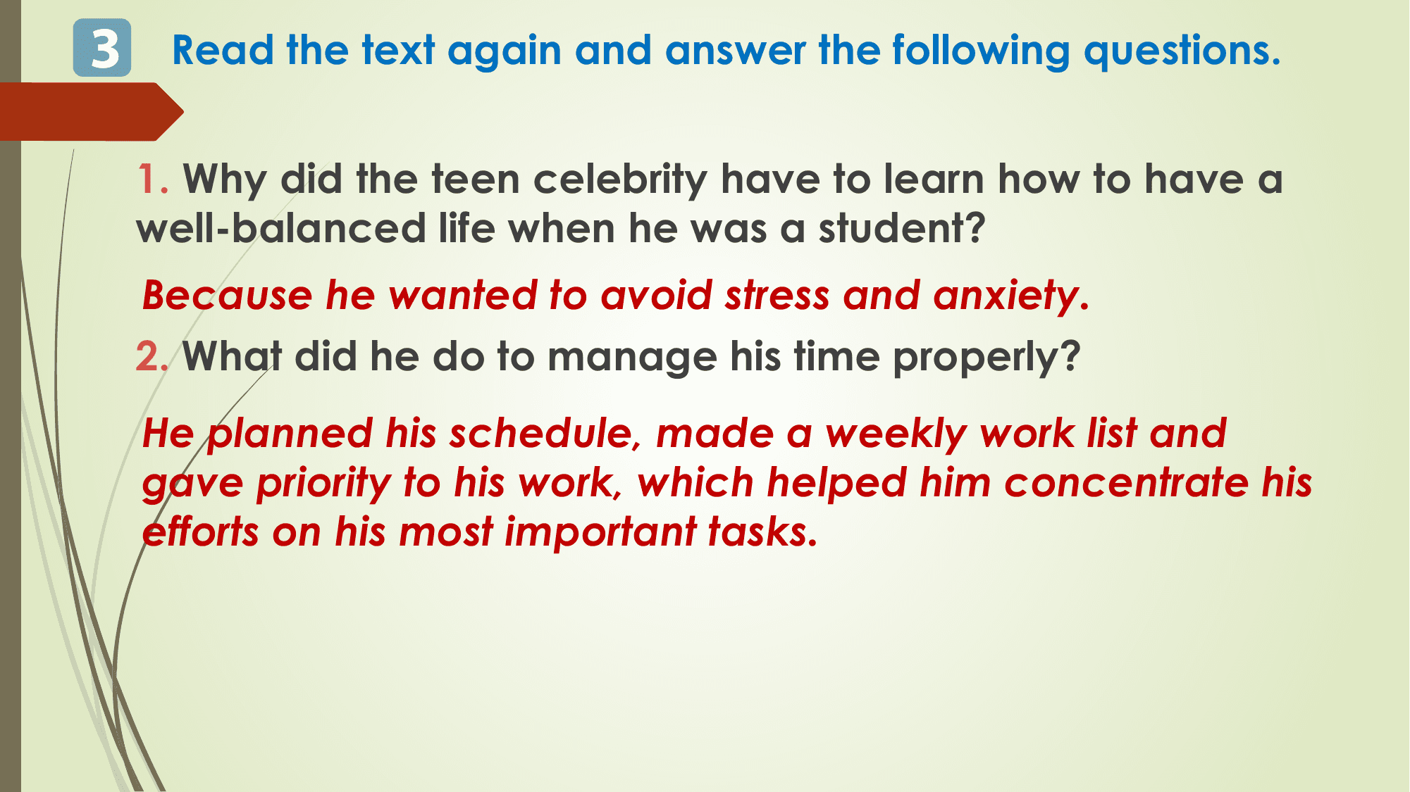 3 Read the text again and answer the following questions.

 1. Why did the teen celebrity have to learn how to have a
 well-balanced life when he was a student?
 Because he wanted to avoid stress and anxiety.
 2. What did he do to manage his time properly?
 He planned his schedule, made a weekly work list and
 gave priority to his work, which helped him concentrate his
 efforts on his most important tasks.