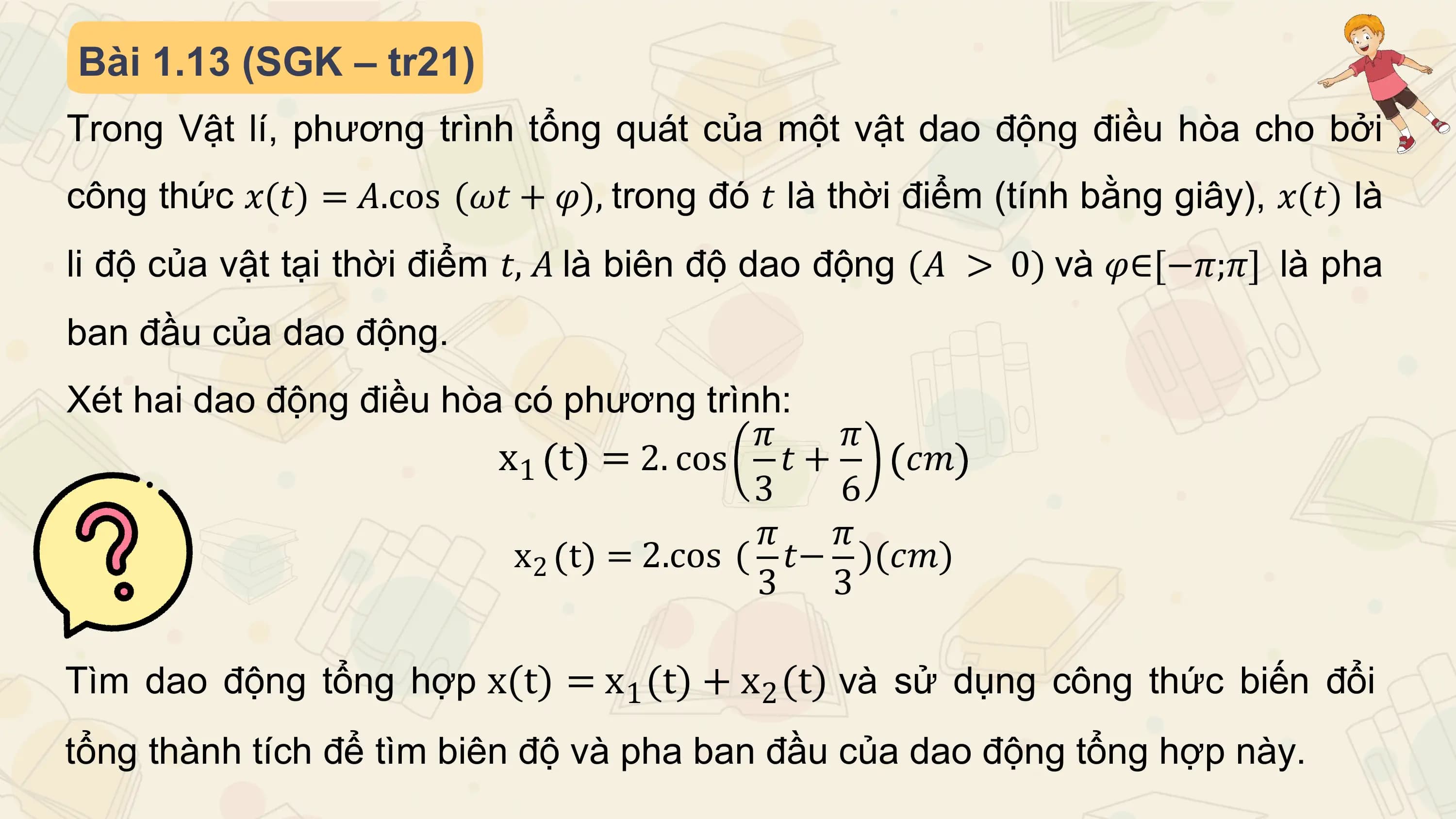 Bài 1.13 (SGK – tr21)
Trong Vật lí, phương trình tổng quát của một vật dao động điều hòa cho bởi
công thức 𝑥(𝑡) = 𝐴.cos (𝜔𝑡 + 𝜑), trong đó 𝑡 là thời điểm (tính bằng giây), 𝑥(𝑡) là
li độ của vật tại thời điểm 𝑡, 𝐴 là biên độ dao động (𝐴 > 0) và 𝜑∈[−𝜋;𝜋] là pha
ban đầu của dao động.
Xét hai dao động điều hòa có phương trình:
 𝜋 𝜋
 x1 t = 2. cos 𝑡 + 𝑐𝑚
 3 6
 𝜋 𝜋
 x2 t = 2.cos ( 𝑡− )(𝑐𝑚)
 3 3

Tìm dao động tổng hợp x(t) = x 1 (t) + x 2 (t) và sử dụng công thức biến đổi
tổng thành tích để tìm biên độ và pha ban đầu của dao động tổng hợp này.