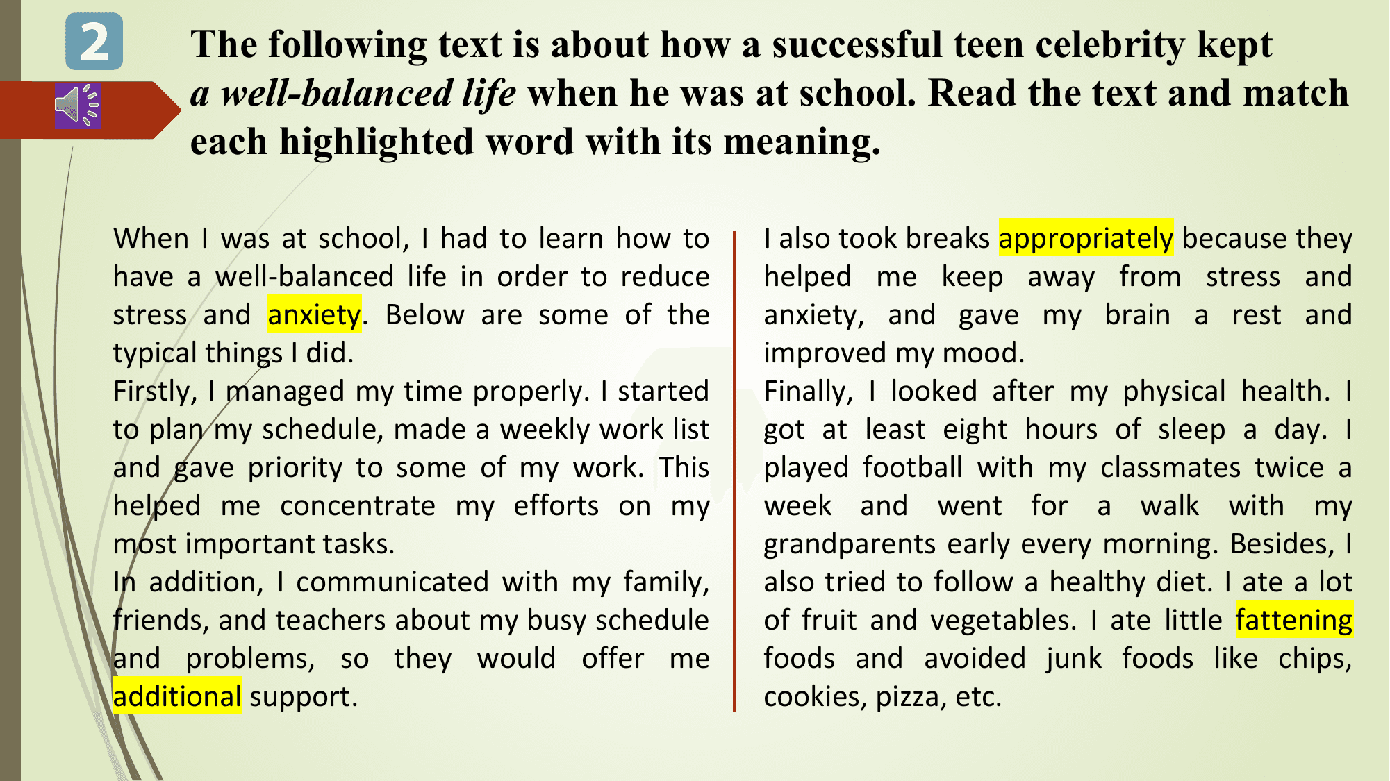 2 The following text is about how a successful teen celebrity kept
 a well-balanced life when he was at school. Read the text and match
 each highlighted word with its meaning.

 When I was at school, I had to learn how to I also took breaks appropriately because they
 have a well-balanced life in order to reduce helped me keep away from stress and
 stress and anxiety. Below are some of the anxiety, and gave my brain a rest and
 typical things I did. improved my mood.
 Firstly, I managed my time properly. I started Finally, I looked after my physical health. I
 to plan my schedule, made a weekly work list got at least eight hours of sleep a day. I
 and gave priority to some of my work. This played football with my classmates twice a
 helped me concentrate my efforts on my week and went for a walk with my
 most important tasks. grandparents early every morning. Besides, I
 In addition, I communicated with my family, also tried to follow a healthy diet. I ate a lot
 friends, and teachers about my busy schedule of fruit and vegetables. I ate little fattening
 and problems, so they would offer me foods and avoided junk foods like chips,
 additional support. cookies, pizza, etc.