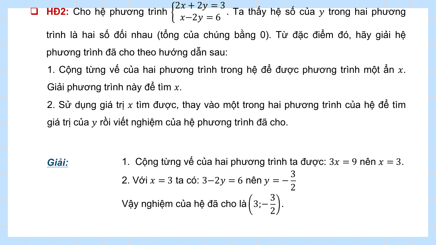 2? + 2? = 3
q HĐ2: Cho hệ phương trình . Ta thấy hệ số của ? trong hai phương
 ?−2? = 6
 trình là hai số đối nhau (tổng của chúng bằng 0). Từ đặc điểm đó, hãy giải hệ
 phương trình đã cho theo hướng dẫn sau:
 1. Cộng từng vế của hai phương trình trong hệ để được phương trình một ẩn ?.
 Giải phương trình này để tìm ?.
 2. Sử dụng giá trị ? tìm được, thay vào một trong hai phương trình của hệ để tìm
 giá trị của ? rồi viết nghiệm của hệ phương trình đã cho.

 Giải: 1. Cộng từng vế của hai phương trình ta được: 3? = 9 nên ? = 3.
 3
 2. Với ? = 3 ta có: 3−2? = 6 nên ? = −
 2
 3
 Vậy nghiệm của hệ đã cho là 3;− .
 2