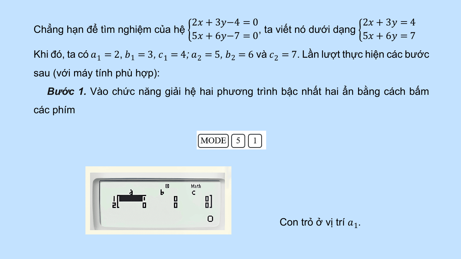 2? + 3?−4 = 0 2? + 3? = 4
Chẳng hạn để tìm nghiệm của hệ , ta viết nó dưới dạng
 5? + 6?−7 = 0 5? + 6? = 7
Khi đó, ta có ?1 = 2, ?1 = 3, ? 1 = 4; ?2 = 5, ?2 = 6 và ? 2 = 7. Lần lượt thực hiện các bước
sau (với máy tính phù hợp):
 Bước 1. Vào chức năng giải hệ hai phương trình bậc nhất hai ẩn bằng cách bấm
các phím

 Con trỏ ở vị trí ?1.