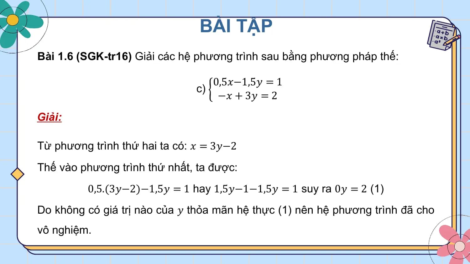 BÀI TẬP
Bài 1.6 (SGK-tr16) Giải các hệ phương trình sau bằng phương pháp thế:

 0,5𝑥−1,5𝑦 = 1
 c)
 −𝑥 + 3𝑦 = 2
Giải:

Từ phương trình thứ hai ta có: 𝑥 = 3𝑦−2
Thế vào phương trình thứ nhất, ta được:
 0,5.(3𝑦−2)−1,5𝑦 = 1 hay 1,5𝑦−1−1,5𝑦 = 1 suy ra 0𝑦 = 2 (1)
Do không có giá trị nào của 𝑦 thỏa mãn hệ thực (1) nên hệ phương trình đã cho
vô nghiệm.
