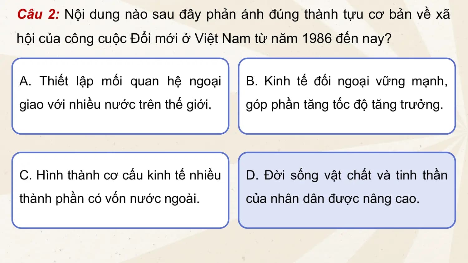 Câu 2: Nội dung nào sau đây phản ánh đúng thành tựu cơ bản về xã
hội của công cuộc Đổi mới ở Việt Nam từ năm 1986 đến nay?
A. Thiết lập mối quan hệ ngoại B. Kinh tế đối ngoại vững mạnh,
giao với nhiều nước trên thế giới. góp phần tăng tốc độ tăng trưởng.
C. Hình thành cơ cấu kinh tế nhiều D. Đời sống vật chất và tinh thần
thành phần có vốn nước ngoài. của nhân dân được nâng cao.