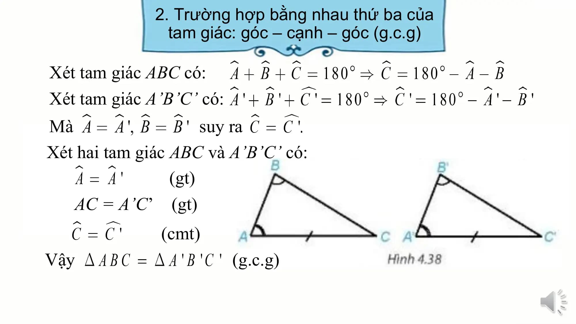 2. Trường hợp bằng nhau thứ ba của
 tam giác: góc – cạnh – góc (g.c.g)

Xét tam giác ABC có:
Xét tam giác A’B’C’ có:
Mà suy ra
Xét hai tam giác ABC và A’B’C’ có:
 (gt)
 AC = A’C’ (gt)
 (cmt)
Vậy (g.c.g)