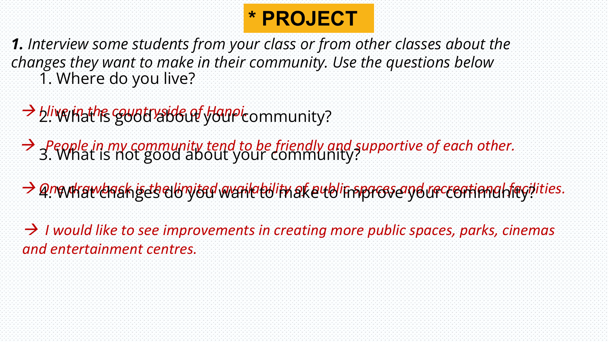 * PROJECT
1. Interview some students from your class or from other classes about the
changes they want to make in their community. Use the questions below
 1. Where do you live?

  I2.live
 What is countryside
 in the good about of your
 Hanoi.community?

  People in my community tend to be friendly and supportive of each other.
 3. What is not good about your community?

 4. What
  One changes
 drawback is thedo you want
 limited to make
 availability to improve
 of public your
 spaces and community?
 recreational facilities.

  I would like to see improvements in creating more public spaces, parks, cinemas
 and entertainment centres.